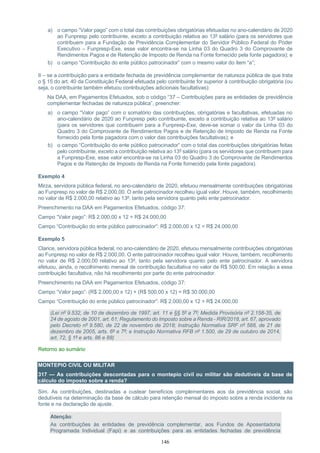 146
a) o campo “Valor pago” com o total das contribuições obrigatórias efetuadas no ano-calendário de 2020
ao Funpresp pelo contribuinte, exceto a contribuição relativa ao 13º salário (para os servidores que
contribuem para a Fundação de Previdência Complementar do Servidor Público Federal do Poder
Executivo – Funpresp-Exe, esse valor encontra-se na Linha 03 do Quadro 3 do Comprovante de
Rendimentos Pagos e de Retenção de Imposto de Renda na Fonte fornecido pela fonte pagadora); e
b) o campo “Contribuição do ente público patrocinador” com o mesmo valor do item “a”;
II – se a contribuição para a entidade fechada de previdência complementar de natureza pública de que trata
o § 15 do art. 40 da Constituição Federal efetuada pelo contribuinte for superior à contribuição obrigatória (ou
seja, o contribuinte também efetuou contribuições adicionais facultativas):
Na DAA, em Pagamentos Efetuados, sob o código “37 – Contribuições para as entidades de previdência
complementar fechadas de natureza pública”, preencher:
a) o campo “Valor pago” com o somatório das contribuições, obrigatórias e facultativas, efetuadas no
ano-calendário de 2020 ao Funpresp pelo contribuinte, exceto a contribuição relativa ao 13º salário
(para os servidores que contribuem para a Funpresp-Exe, deve-se somar o valor da Linha 03 do
Quadro 3 do Comprovante de Rendimentos Pagos e de Retenção de Imposto de Renda na Fonte
fornecido pela fonte pagadora com o valor das contribuições facultativas); e
b) o campo “Contribuição do ente público patrocinador” com o total das contribuições obrigatórias feitas
pelo contribuinte, exceto a contribuição relativa ao 13º salário (para os servidores que contribuem para
a Funpresp-Exe, esse valor encontra-se na Linha 03 do Quadro 3 do Comprovante de Rendimentos
Pagos e de Retenção de Imposto de Renda na Fonte fornecido pela fonte pagadora).
Exemplo 4
Mirza, servidora pública federal, no ano-calendário de 2020, efetuou mensalmente contribuições obrigatórias
ao Funpresp no valor de R$ 2.000,00. O ente patrocinador recolheu igual valor. Houve, também, recolhimento
no valor de R$ 2.000,00 relativo ao 13º, tanto pela servidora quanto pelo ente patrocinador.
Preenchimento na DAA em Pagamentos Efetuados, código 37:
Campo “Valor pago”: R$ 2.000,00 x 12 = R$ 24.000,00
Campo “Contribuição do ente público patrocinador”: R$ 2.000,00 x 12 = R$ 24.000,00
Exemplo 5
Clarice, servidora pública federal, no ano-calendário de 2020, efetuou mensalmente contribuições obrigatórias
ao Funpresp no valor de R$ 2.000,00. O ente patrocinador recolheu igual valor. Houve, também, recolhimento
no valor de R$ 2.000,00 relativo ao 13º, tanto pela servidora quanto pelo ente patrocinador. A servidora
efetuou, ainda, o recolhimento mensal de contribuição facultativa no valor de R$ 500,00. Em relação a essa
contribuição facultativa, não há recolhimento por parte do ente patrocinador.
Preenchimento na DAA em Pagamentos Efetuados, código 37:
Campo “Valor pago”: (R$ 2.000,00 x 12) + (R$ 500,00 x 12) = R$ 30.000,00
Campo “Contribuição do ente público patrocinador”: R$ 2.000,00 x 12 = R$ 24.000,00
(Lei nº 9.532, de 10 de dezembro de 1997, art. 11 e §§ 5º a 7º; Medida Provisória nº 2.158-35, de
24 de agosto de 2001, art. 61; Regulamento do Imposto sobre a Renda - RIR/2018, art. 67, aprovado
pelo Decreto nº 9.580, de 22 de novembro de 2018; Instrução Normativa SRF nº 588, de 21 de
dezembro de 2005, arts. 6º e 7º; e Instrução Normativa RFB nº 1.500, de 29 de outubro de 2014,
art. 72, § 1º e arts. 86 e 88)
Retorno ao sumário
MONTEPIO CIVIL OU MILITAR
317 — As contribuições descontadas para o montepio civil ou militar são dedutíveis da base de
cálculo do imposto sobre a renda?
Sim. As contribuições, destinadas a custear benefícios complementares aos da previdência social, são
dedutíveis na determinação da base de cálculo para retenção mensal do imposto sobre a renda incidente na
fonte e na declaração de ajuste.
Atenção:
As contribuições às entidades de previdência complementar, aos Fundos de Aposentadoria
Programada Individual (Fapi) e as contribuições para as entidades fechadas de previdência
 