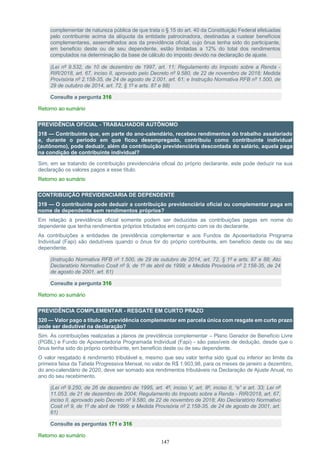 147
complementar de natureza pública de que trata o § 15 do art. 40 da Constituição Federal efetuadas
pelo contribuinte acima da alíquota da entidade patrocinadora, destinadas a custear benefícios
complementares, assemelhados aos da previdência oficial, cujo ônus tenha sido do participante,
em beneficio deste ou de seu dependente, estão limitadas a 12% do total dos rendimentos
computados na determinação da base de cálculo do imposto devido na declaração de ajuste.
(Lei nº 9.532, de 10 de dezembro de 1997, art. 11; Regulamento do Imposto sobre a Renda -
RIR/2018, art. 67, inciso II, aprovado pelo Decreto nº 9.580, de 22 de novembro de 2018; Medida
Provisória nº 2.158-35, de 24 de agosto de 2.001, art. 61; e Instrução Normativa RFB nº 1.500, de
29 de outubro de 2014, art. 72, § 1º e arts. 87 e 88)
Consulte a pergunta 316
Retorno ao sumário
PREVIDÊNCIA OFICIAL - TRABALHADOR AUTÔNOMO
318 — Contribuinte que, em parte do ano-calendário, recebeu rendimentos do trabalho assalariado
e, durante o período em que ficou desempregado, contribuiu como contribuinte individual
(autônomo), pode deduzir, além da contribuição previdenciária descontada do salário, aquela paga
na condição de contribuinte individual?
Sim, em se tratando de contribuição previdenciária oficial do próprio declarante, este pode deduzir na sua
declaração os valores pagos a esse título.
Retorno ao sumário
CONTRIBUIÇÃO PREVIDENCIÁRIA DE DEPENDENTE
319 — O contribuinte pode deduzir a contribuição previdenciária oficial ou complementar paga em
nome de dependente sem rendimentos próprios?
Em relação à previdência oficial somente podem ser deduzidas as contribuições pagas em nome do
dependente que tenha rendimentos próprios tributados em conjunto com os do declarante.
As contribuições a entidades de previdência complementar e aos Fundos de Aposentadoria Programa
Individual (Fapi) são dedutíveis quando o ônus for do próprio contribuinte, em beneficio deste ou de seu
dependente.
(Instrução Normativa RFB nº 1.500, de 29 de outubro de 2014, art. 72, § 1º e arts. 87 e 88; Ato
Declaratório Normativo Cosit nº 9, de 1º de abril de 1999; e Medida Provisória nº 2.158-35, de 24
de agosto de 2001, art. 61)
Consulte a pergunta 316
Retorno ao sumário
PREVIDÊNCIA COMPLEMENTAR - RESGATE EM CURTO PRAZO
320 — Valor pago a título de previdência complementar em parcela única com resgate em curto prazo
pode ser dedutível na declaração?
Sim. As contribuições realizadas a planos de previdência complementar – Plano Gerador de Benefício Livre
(PGBL) e Fundo de Aposentadoria Programada Individual (Fapi) - são passíveis de dedução, desde que o
ônus tenha sido do próprio contribuinte, em beneficio deste ou de seu dependente.
O valor resgatado é rendimento tributável e, mesmo que seu valor tenha sido igual ou inferior ao limite da
primeira faixa da Tabela Progressiva Mensal, no valor de R$ 1.903,98, para os meses de janeiro a dezembro,
do ano-calendário de 2020, deve ser somado aos rendimentos tributáveis na Declaração de Ajuste Anual, no
ano do seu recebimento.
(Lei nº 9.250, de 26 de dezembro de 1995, art. 4º, inciso V, art. 8º, inciso II, “e” e art. 33; Lei nº
11.053, de 21 de dezembro de 2004; Regulamento do Imposto sobre a Renda - RIR/2018, art. 67,
inciso II, aprovado pelo Decreto nº 9.580, de 22 de novembro de 2018; Ato Declaratório Normativo
Cosit nº 9, de 1º de abril de 1999; e Medida Provisória nº 2.158-35, de 24 de agosto de 2001, art.
61)
Consulte as perguntas 171 e 316
Retorno ao sumário
 