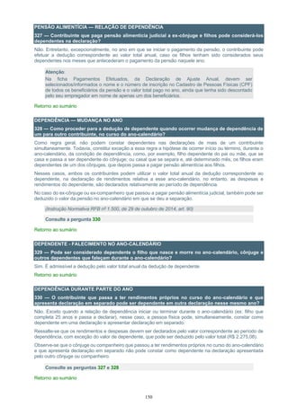 150
PENSÃO ALIMENTÍCIA — RELAÇÃO DE DEPENDÊNCIA
327 — Contribuinte que paga pensão alimentícia judicial a ex-cônjuge e filhos pode considerá-los
dependentes na declaração?
Não. Entretanto, excepcionalmente, no ano em que se iniciar o pagamento da pensão, o contribuinte pode
efetuar a dedução correspondente ao valor total anual, caso os filhos tenham sido considerados seus
dependentes nos meses que antecederam o pagamento da pensão naquele ano.
Atenção:
Na ficha Pagamentos Efetuados, da Declaração de Ajuste Anual, devem ser
selecionados/informados o nome e o número de inscrição no Cadastro de Pessoas Físicas (CPF)
de todos os beneficiários da pensão e o valor total pago no ano, ainda que tenha sido descontado
pelo seu empregador em nome de apenas um dos beneficiários.
Retorno ao sumário
DEPENDÊNCIA — MUDANÇA NO ANO
328 — Como proceder para a dedução de dependente quando ocorrer mudança de dependência de
um para outro contribuinte, no curso do ano-calendário?
Como regra geral, não podem constar dependentes nas declarações de mais de um contribuinte
simultaneamente. Todavia, constitui exceção a essa regra a hipótese de ocorrer início ou término, durante o
ano-calendário, da condição de dependência, como, por exemplo, filho dependente do pai ou mãe, que se
casa e passa a ser dependente do cônjuge; ou casal que se separa e, até determinado mês, os filhos eram
dependentes de um dos cônjuges, que depois passa a pagar pensão alimentícia aos filhos.
Nesses casos, ambos os contribuintes podem utilizar o valor total anual da dedução correspondente ao
dependente, na declaração de rendimentos relativa a esse ano-calendário, no entanto, as despesas e
rendimentos do dependente, são declarados relativamente ao período de dependência.
No caso do ex-cônjuge ou ex-companheiro que passou a pagar pensão alimentícia judicial, também pode ser
deduzido o valor da pensão no ano-calendário em que se deu a separação.
(Instrução Normativa RFB nº 1.500, de 29 de outubro de 2014, art. 90)
Consulte a pergunta 330
Retorno ao sumário
DEPENDENTE - FALECIMENTO NO ANO-CALENDÁRIO
329 — Pode ser considerado dependente o filho que nasce e morre no ano-calendário, cônjuge e
outros dependentes que faleçam durante o ano-calendário?
Sim. É admissível a dedução pelo valor total anual da dedução de dependente.
Retorno ao sumário
DEPENDÊNCIA DURANTE PARTE DO ANO
330 — O contribuinte que passa a ter rendimentos próprios no curso do ano-calendário e que
apresenta declaração em separado pode ser dependente em outra declaração nesse mesmo ano?
Não. Exceto quando a relação de dependência iniciar ou terminar durante o ano-calendário (ex: filho que
completa 25 anos e passa a declarar), nesse caso, a pessoa física pode, simultaneamente, constar como
dependente em uma declaração e apresentar declaração em separado.
Ressalte-se que os rendimentos e despesas devem ser declarados pelo valor correspondente ao período de
dependência, com exceção do valor de dependente, que pode ser deduzido pelo valor total (R$ 2.275,08).
Observe-se que o cônjuge ou companheiro que passou a ter rendimentos próprios no curso do ano-calendário
e que apresenta declaração em separado não pode constar como dependente na declaração apresentada
pelo outro cônjuge ou companheiro.
Consulte as perguntas 327 e 328
Retorno ao sumário
 