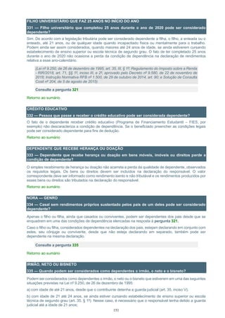 151
FILHO UNIVERSITÁRIO QUE FAZ 25 ANOS NO INÍCIO DO ANO
331 — Filho universitário que completou 25 anos durante o ano de 2020 pode ser considerado
dependente?
Sim. De acordo com a legislação tributária pode ser considerado dependente a filha, o filho, a enteada ou o
enteado, até 21 anos, ou de qualquer idade quando incapacitado física ou mentalmente para o trabalho.
Podem ainda ser assim considerados, quando maiores até 24 anos de idade, se ainda estiverem cursando
estabelecimento de ensino superior ou escola técnica de segundo grau. O fato de ter completado 25 anos
durante o ano de 2020 não ocasiona a perda da condição de dependência na declaração de rendimentos
relativa a esse ano-calendário.
(Lei nº 9.250, de 26 de dezembro de 1995, art. 35, III, § 1º; Regulamento do Imposto sobre a Renda
- RIR/2018, art. 71, §§ 1º, inciso III, e 2º, aprovado pelo Decreto nº 9.580, de 22 de novembro de
2018; Instrução Normativa RFB nº 1.500, de 29 de outubro de 2014, art. 90; e Solução de Consulta
Cosit nº 204, de 5 de agosto de 2015)
Consulte a pergunta 321
Retorno ao sumário
CRÉDITO EDUCATIVO
332 — Pessoa que passe a receber o crédito educativo pode ser considerada dependente?
O fato de o dependente receber crédito educativo (Programa de Financiamento Estudantil – FIES, por
exemplo) não descaracteriza a condição de dependência. Se o beneficiado preencher as condições legais
pode ser considerado dependente para fins de dedução.
Retorno ao sumário
DEPENDENTE QUE RECEBE HERANÇA OU DOAÇÃO
333 — Dependente que recebe herança ou doação em bens móveis, imóveis ou direitos perde a
condição de dependente?
O simples recebimento de herança ou doação não acarreta a perda da qualidade de dependente, observados
os requisitos legais. Os bens ou direitos devem ser incluídos na declaração do responsável. O valor
correspondente deve ser informado como rendimento isento e não tributável e os rendimentos produzidos por
esses bens ou direitos são tributados na declaração do responsável.
Retorno ao sumário
NORA — GENRO
334 — Casal sem rendimentos próprios sustentado pelos pais de um deles pode ser considerado
dependente?
Apenas o filho ou filha, ainda que casados ou conviventes, podem ser dependentes dos pais desde que se
enquadrem em uma das condições de dependência elencadas na resposta à pergunta 321.
Caso o filho ou filha, considerados dependentes na declaração dos pais, estejam declarando em conjunto com
estes, seu cônjuge ou convivente, desde que não esteja declarando em separado, também pode ser
dependente na mesma declaração.
Consulte a pergunta 335
Retorno ao sumário
IRMÃO, NETO OU BISNETO
335 — Quando podem ser considerados como dependentes o irmão, o neto e o bisneto?
Podem ser considerados como dependentes o irmão, o neto ou o bisneto que estiverem em uma das seguintes
situações previstas na Lei nº 9.250, de 26 de dezembro de 1995:
a) com idade de até 21 anos, desde que o contribuinte detenha a guarda judicial (art. 35, inciso V);
b) com idade de 21 até 24 anos, se ainda estiver cursando estabelecimento de ensino superior ou escola
técnica de segundo grau (art. 35, § 1º). Nesse caso, é necessário que o responsável tenha detido a guarda
judicial até a idade de 21 anos;
 