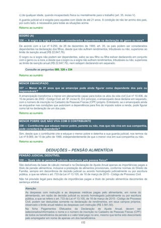 152
c) de qualquer idade, quando incapacitado física ou mentalmente para o trabalho (art. 35, inciso V).
A guarda judicial só é exigida para aqueles com idade de até 21 anos. A condição de não ter arrimo dos pais,
por outro lado, é necessária para todas as situações acima.
Retorno ao sumário
SOGRO (A)
336 — A sogra ou sogro podem ser considerados dependentes na declaração do genro ou nora?
De acordo com a Lei nº 9.250, de 26 de dezembro de 1995, art. 35, os pais podem ser considerados
dependentes na declaração dos filhos, desde que não aufiram rendimentos, tributáveis ou não, superiores ao
limite de isenção anual (R$ 22.847,76).
O sogro ou a sogra não podem ser dependentes, salvo se seu filho ou filha estiver declarando em conjunto
com o genro ou a nora, e desde que o sogro ou a sogra não aufiram rendimentos, tributáveis ou não, superiores
ao limite de isenção anual (R$ 22.847,76), nem estejam declarando em separado.
Consulte as perguntas 080, 326 e 334
Retorno ao sumário
MENOR EMANCIPADO
337 — Menor de 21 anos que se emancipe pode ainda figurar como dependente dos pais ou
responsáveis?
A emancipação transforma o menor em plenamente capaz para todos os atos da vida civil (Lei nº 10.406, de
10 de janeiro de 2002 - Código Civil, art. 9º, inciso II). Em princípio, o emancipado deve declarar em separado,
com o número de inscrição no Cadastro de Pessoas Físicas (CPF) próprio. Entretanto, se o emancipado ainda
se enquadrar nas condições que autorizem a dependência para fins de imposto sobre a renda, pode figurar
como tal na declaração de um dos pais.
Retorno ao sumário
MENOR POBRE QUE NÃO VIVA COM O CONTRIBUINTE
338 — Contribuinte que eduque menor pobre, parente ou não, mas que não viva em sua companhia,
pode considerá-lo dependente?
Sim, desde que o contribuinte crie e eduque o menor pobre e detenha a sua guarda judicial, nos termos da
Lei nº 8.069, de 13 de julho de 1990, independentemente de que o menor viva em sua companhia ou não.
Retorno ao sumário
DEDUÇÕES – PENSÃO ALIMENTÍCIA
PENSÃO JUDICIAL DEDUTÍVEL
339 — Quais são as pensões judiciais dedutíveis pela pessoa física?
São dedutíveis da base de cálculo mensal e na Declaração de Ajuste Anual apenas as importâncias pagas a
título de pensão alimentícia, inclusive a prestação de alimentos provisionais, conforme normas do Direito de
Família, sempre em decorrência de decisão judicial ou acordo homologado judicialmente ou por escritura
pública, a que se refere o art. 733 da Lei nº 13.105, de 16 de março de 2015 - Código de Processo Civil.
Não há previsão legal para dedução de importâncias pagas a título de pensão alimentícia decorrentes de
sentença arbitral.
Atenção:
As despesas com instrução e as despesas médicas pagas pelo alimentante, em nome do
alimentando, em razão de decisão judicial ou acordo homologado judicialmente ou por escritura
pública, a que se refere o art. 733 da Lei nº 13.105, de 16 de março de 2015 - Código de Processo
Civil, podem ser deduzidas somente na declaração de rendimentos, em seus campos próprios,
observado o limite anual relativo às despesas com instrução (R$ 3.561,50).
Na ficha Pagamentos Efetuados da Declaração de Ajuste Anual, devem ser
selecionados/informados o nome e o número de inscrição no Cadastro de Pessoas Físicas (CPF)
de todos os beneficiários da pensão e o valor total pago no ano, mesmo que tenha sido descontado
pelo empregador em nome de apenas um dos beneficiários.
 