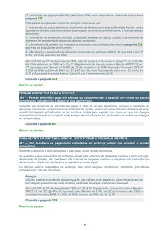 153
O contribuinte que paga pensão não pode incluir o filho como dependente, observada a resposta à
pergunta 327.
Para efeitos da aplicação da referida dedução, observe-se que:
1) as importâncias pagas relativas ao suprimento de alimentos, em face do Direito de Família, serão
aquelas em dinheiro e somente a título de prestação de alimentos provisionais ou a título de pensão
alimentícia;
2) tratando-se de sociedade conjugal, a dedução somente se aplica, quando o provimento de
alimentos for decorrente da dissolução daquela sociedade;
3) o beneficiário da pensão não necessita se enquadrar nas condições descritas na pergunta 321,
que trata de dedução de dependentes;
4) não alcança o provimento de alimentos decorrente de sentença arbitral, de que trata a Lei nº
9.307, de 23 de setembro de 1996.
(Lei nº 9.250, de 26 de dezembro de 1995, arts. 4º, inciso II, e 8º, inciso II, alínea “f”; Lei nº 9.307,
de 23 de setembro de 1996, arts 1º e 31; Regulamento do Imposto sobre a Renda - RIR/2018, art.
72, aprovado pelo Decreto nº 9.580, de 22 de novembro de 2018; Instrução Normativa RFB nº
1.500, de 29 de outubro de 2014, art. 17, § 6º, art. 39, inciso I e parágrafo único e art. 52, inciso I e
§ 2º; e Solução de Consulta Interna Cosit nº 3, de 8 de fevereiro de 2012)
Consulte a pergunta 341
Retorno ao sumário
PENSÃO ALIMENTÍCIA PAGA A SOGRO(A)
340 — Pensão alimentícia paga por cônjuge ou companheiro(a) a sogro(a) em virtude de acordo
homologado judicialmente é dedutível pelo genro/nora?
Somente são dedutíveis as importâncias pagas a título de pensão alimentícia, inclusive a prestação de
alimentos provisionais, conforme normas do Direito de Família, sempre em decorrência de decisão judicial ou
acordo homologado judicialmente ou por escritura pública para sogro(a) nos casos em que os cônjuges
apresentam declaração em conjunto onde estejam sendo tributados os rendimentos de ambos os cônjuges
ou companheiros.
Consulte a pergunta 80
Retorno ao sumário
PAGAMENTOS EM SENTENÇA JUDICIAL QUE EXCEDAM A PENSÃO ALIMENTÍCIA
341 — São dedutíveis os pagamentos estipulados em sentença judicial que excedam a pensão
alimentícia?
Somente é dedutível a título de pensão o valor pago como pensão alimentícia.
As quantias pagas decorrentes de sentença judicial para cobertura de despesas médicas e com instrução,
destacadas da pensão, são dedutíveis sob a forma de despesas médicas e despesas com instrução dos
alimentandos, desde que obedecidos os requisitos e limites legais.
Os demais valores estipulados na sentença, tais como aluguéis, condomínio, transporte, previdência
complementar, não são dedutíveis.
Atenção:
Idêntico tratamento pode ser aplicado quando tais valores forem pagos em decorrência de acordo
homologado judicialmente ou de escritura pública de separação e divórcio consensual.
(Lei nº 9.250, de 26 de dezembro de 1995, art. 8º, § 3º; Regulamento do Imposto sobre a Renda -
RIR/2018, art. 72, §§ 4º e 5º, aprovado pelo Decreto nº 9.580, de 22 de novembro de 2018; e
Instrução Normativa RFB nº 1.500, de 29 de outubro de 2014, art. 91, § 3º)
Consulte a pergunta 339
Retorno ao sumário
 