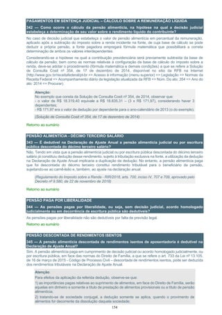 154
PAGAMENTOS EM SENTENÇA JUDICIAL – CÁLCULO SOBRE A REMUNERAÇÃO LÍQUIDA
342 — Como ocorre o cálculo da pensão alimentícia, na hipótese na qual a decisão judicial
estabeleça a determinação de seu valor sobre o rendimento líquido do contribuinte?
No caso de decisão judicial que estabeleça o valor de pensão alimentícia em percentual da remuneração,
aplicado após a subtração do imposto sobre a renda incidente na fonte, de cuja base de cálculo se pode
deduzir a própria pensão, a fonte pagadora empregará fórmula matemática que possibilitará a correta
determinação de ambos os valores interdependentes.
Considerando-se a hipótese na qual a contribuição previdenciária será previamente subtraída da base de
cálculo da pensão, bem como as normas relativas à configuração da base de cálculo do imposto sobre a
renda, deve-se adotar o procedimento (fórmula matemática e demais condições) a que se refere a Solução
de Consulta Cosit nº 354, de 17 de dezembro de 2014, disponível no sitio da RFB na Internet
(http://www.gov.br/receitafederal/pt-br => Acesso à informação (menu superior) => Legislação => Normas da
Receita Federal => Acompanhamento diário da legislação atualizada da RFB => Núm. Do ato: 354 => Ano do
ato: 2014 => Procurar).
Atenção:
No exemplo que consta da Solução de Consulta Cosit nº 354, de 2014, observar que:
- o valor de R$ 18.319,40 equivale a R$ 18.835,31 – (3 x R$ 171,97), considerando haver 3
dependentes;
- R$ 171,97 era o valor de dedução por dependente para o ano-calendário de 2013 (o do exemplo).
(Solução de Consulta Cosit nº 354, de 17 de dezembro de 2014)
Retorno ao sumário
PENSÃO ALIMENTÍCIA - DÉCIMO TERCEIRO SALÁRIO
343 — É dedutível na Declaração de Ajuste Anual a pensão alimentícia judicial ou por escritura
pública descontada do décimo terceiro salário?
Não. Tendo em vista que a pensão alimentícia judicial ou por escritura pública descontada do décimo terceiro
salário já constituiu dedução desse rendimento, sujeito à tributação exclusiva na fonte, a utilização da dedução
na Declaração de Ajuste Anual implicaria a duplicação da dedução. No entanto, a pensão alimentícia paga
que foi descontada do décimo terceiro constitui rendimento tributável para o beneficiário da pensão,
sujeitando-se ao carnê-leão e, também, ao ajuste na declaração anual.
(Regulamento do Imposto sobre a Renda - RIR/2018, arts. 700, inciso IV, 707 e 709, aprovado pelo
Decreto nº 9.580, de 22 de novembro de 2018)
Retorno ao sumário
PENSÃO PAGA POR LIBERALIDADE
344 — As pensões pagas por liberalidade, ou seja, sem decisão judicial, acordo homologado
judicialmente ou em decorrência de escritura pública são dedutíveis?
As pensões pagas por liberalidade não são dedutíveis por falta de previsão legal.
Retorno ao sumário
PENSÃO DESCONTADA DE RENDIMENTOS ISENTOS
345 — A pensão alimentícia descontada de rendimentos isentos de aposentadoria é dedutível na
Declaração de Ajuste Anual?
Sim. A pensão alimentícia paga em cumprimento de decisão judicial ou acordo homologado judicialmente, ou
por escritura pública, em face das normas do Direito de Família, a que se refere o art. 733 da Lei nº 13.105,
de 16 de março de 2015 - Código de Processo Civil – descontada de rendimentos isentos, pode ser deduzida
dos rendimentos tributáveis na Declaração de Ajuste Anual.
Atenção:
Para efeitos da aplicação da referida dedução, observe-se que:
1) as importâncias pagas relativas ao suprimento de alimentos, em face do Direito de Família, serão
aquelas em dinheiro e somente a título de prestação de alimentos provisionais ou a título de pensão
alimentícia;
2) tratando-se de sociedade conjugal, a dedução somente se aplica, quando o provimento de
alimentos for decorrente da dissolução daquela sociedade;
 