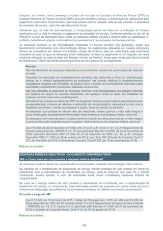 156
indiquem, no mínimo, nome, endereço e número de inscrição no Cadastro de Pessoas Físicas (CPF) ou
Cadastro Nacional da Pessoa Jurídica (CNPJ) de quem prestou o serviço, a identificação do responsável pelo
pagamento, bem como do beneficiário caso seja pessoa diversa daquela, data de sua emissão, e assinatura
do prestador de serviço, caso não seja documento fiscal.
Admite-se que, na falta de documentação, a comprovação possa ser feita com a indicação do cheque
nominativo com o qual foi efetuado o pagamento ao prestador de serviço. Conforme previsto no art. 66 do
RIR/2018, a juízo da autoridade fiscal, todas as deduções estarão sujeitas à comprovação ou justificação, e,
portanto, poderão ser exigidos outros elementos necessários à comprovação da despesa médica.
As despesas médicas ou de hospitalização realizadas no exterior também são dedutíveis, desde que
devidamente comprovadas com documentação idônea. Os pagamentos efetuados em moeda estrangeira
devem ser convertidos em dólares dos Estados Unidos da América, pelo seu valor fixado pela autoridade
monetária do país no qual as despesas foram realizadas, na data do pagamento e, em seguida, em reais
mediante utilização do valor do dólar dos Estados Unidos da América, fixado para venda pelo Banco Central
do Brasil para o último dia útil da primeira quinzena do mês anterior ao do pagamento.
Atenção:
Não são dedutíveis as despesas referentes a acompanhante, inclusive de quarto particular utilizado
por este.
Despesas de internação em estabelecimento geriátrico são dedutíveis a título de hospitalização
apenas se o referido estabelecimento se enquadrar nas normas relativas a estabelecimentos
hospitalares editadas pelo Ministério da Saúde e tiver a licença de funcionamento aprovada pelas
autoridades competentes (municipais, estaduais ou federais).
Não são admitidas as deduções de despesas médicas ou de hospitalização que estejam cobertas
por apólices de seguro ou quando ressarcidas, por qualquer forma ou meio, por entidades de
qualquer espécie, nacionais ou estrangeiras.
São dedutíveis da base de cálculo do IRPF as despesas médicas comprovadas independentemente
da especialidade, inclusive as relativas à realização de cirurgia plástica, reparadora ou não, com a
finalidade de prevenir, manter ou recuperar a saúde, física ou mental, do paciente.
As despesas com prótese de silicone não são dedutíveis, exceto quando o valor dela integrar a
conta emitida pelo estabelecimento hospitalar relativamente a uma despesa médica dedutível.
As despesas com instrumentador cirúrgico somente poderão ser deduzidas quando o valor integrar
a conta emitida pelo estabelecimento hospitalar, relativamente a uma despesa médica dedutível.
(Lei nº 9.250, de 26 de dezembro de 1995, arts. 5º, § 2º, e 8º, inciso II, "a", e § 2º; Regulamento do
Imposto sobre a Renda - RIR/2018, art. 73, aprovado pelo Decreto nº 9.580, de 22 de novembro de
2018; Instrução Normativa SRF nº 208, de 27 de setembro de 2002, art. 16, § 4º; Instrução
Normativa RFB nº 1.500, de 29 de outubro de 2014, arts. 94 a 100; Solução de Consulta Cosit nº
173, de 3 de julho de 2015; e Solução de Consulta Cosit nº 207, de 16 de novembro de 2018)
Retorno ao sumário
DESPESAS MÉDICAS DEDUTÍVEIS - DOCUMENTO COMPROBATORIO
348 — Como deve ser comprovada a despesa médica dedutível?
As despesas médicas devem ser especificadas e comprovadas mediante documentação hábil e idônea.
Na hipótese de o comprovante de pagamento do serviço médico prestado ter sido emitido em nome do
contribuinte sem a especificação do beneficiário do serviço, pode-se presumir que esse foi o próprio
contribuinte, exceto quando, a juízo da autoridade fiscal, forem constatados razoáveis indícios de
irregularidades.
No caso de o serviço médico ter sido prestado a dependente do contribuinte, sem a especificação do
beneficiário do serviço no comprovante, essa informação poderá ser prestada por outros meios de prova,
inclusive por declaração do profissional ou da empresa emissora do referido documento comprobatório.
Consulte a pergunta 347
(Lei nº 13.105, de 16 de março de 2015 - Código de Processo Civil - CPC, art. 369; Lei nº 9.250, de
26 de dezembro de 1995, art. 8º, inciso II, alínea “a” e § 2º, Regulamento do Imposto sobre a Renda
– RIR/2028, art. 73, § 1º, incisos II e III, aprovado pelo Decreto nº 9.580, de 22 de novembro de
2018; e Solução de Consulta Interna Cosit nº 23, de 30 de agosto de 2013)
Retorno ao sumário
 