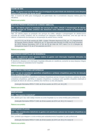 157
EXAME DE DNA
349 — Os gastos com exame de DNA para investigação de paternidade são dedutíveis como despesa
médica na Declaração de Ajuste Anual?
Não. O exame de DNA para investigação de paternidade não é considerado despesa médica para fins
tributários.
Retorno ao sumário
CÉLULAS-TRONCO ORIUNDAS DE CORDÃO UMBILICAL
350 — Os valores pagos na prestação dos serviços de coleta, seleção e armazenagem de células-
tronco oriundas de cordão umbilical são dedutíveis como despesas medicas na Declaração de
Ajuste Anual?
Não. Os valores pagos na prestação dos serviços de coleta, seleção e armazenagem de células-tronco
oriundas de cordão umbilical, não se constituem em despesas médicas dedutíveis, uma vez que não se
referem a tratamento de doenças ou recuperação da saúde física e mental.
(Lei nº 5.172, de 25 de outubro de 1966 - Código Tributário Nacional (CTN), art. 111; Regulamento
do Imposto Sobre a Renda - RIR/2018, art. 73, aprovado pelo Decreto nº 9.580, de 22 de novembro
de 2018; Parecer Normativo CST nº 36, de 30 de maio de 1977, itens 3 e 4; e Solução de
Divergência Cosit nº 16, de 27 de setembro de 2012.
Retorno ao sumário
INTERNAÇÃO HOSPITALAR EM RESIDÊNCIA
351 — São dedutíveis como despesa médica os gastos com internação hospitalar efetuados na
própria residência do paciente?
É dedutível a despesa com internação hospitalar efetuada em residência, somente se essa despesa integrar
a fatura emitida por estabelecimento hospitalar.
Retorno ao sumário
APARELHOS E PRÓTESES ORTOPÉDICAS
352 — O que se consideram aparelhos ortopédicos e próteses ortopédicas para fins de dedução
como despesas médicas?
Consideram-se aparelhos ortopédicos e próteses ortopédicas pernas e braços mecânicos, cadeiras de rodas,
andadores ortopédicos, palmilhas e calçados ortopédicos, e qualquer outro aparelho ortopédico destinado à
correção de desvio de coluna ou defeitos dos membros ou das articulações.
(Instrução Normativa RFB nº 1.500, de 29 de outubro de 2014, art. 94, § 8º)
Retorno ao sumário
MARCAPASSO
353 — Marcapasso é dedutível?
Sim, desde que o seu valor esteja incluído na conta hospitalar ou na conta emitida pelo profissional.
(Instrução Normativa RFB nº 1.500, de 29 de outubro de 2014, art. 94, § 10, inciso I)
Retorno ao sumário
PARAFUSOS E PLACAS
354 — São considerados dedutíveis os gastos com parafusos e placas nas cirurgias ortopédicas ou
odontológicas?
Sim, contanto que integrem a conta emitida pelo estabelecimento hospitalar ou pelo profissional.
(Instrução Normativa RFB nº 1.500, de 29 de outubro de 2014, art. 94, § 10, inciso II)
Retorno ao sumário
 