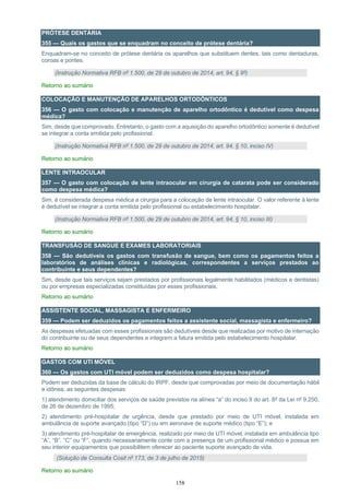 158
PRÓTESE DENTÁRIA
355 — Quais os gastos que se enquadram no conceito de prótese dentária?
Enquadram-se no conceito de prótese dentária os aparelhos que substituem dentes, tais como dentaduras,
coroas e pontes.
(Instrução Normativa RFB nº 1.500, de 29 de outubro de 2014, art. 94, § 9º)
Retorno ao sumário
COLOCAÇÃO E MANUTENÇÃO DE APARELHOS ORTODÔNTICOS
356 — O gasto com colocação e manutenção de aparelho ortodôntico é dedutível como despesa
médica?
Sim, desde que comprovado. Entretanto, o gasto com a aquisição do aparelho ortodôntico somente é dedutível
se integrar a conta emitida pelo profissional.
(Instrução Normativa RFB nº 1.500, de 29 de outubro de 2014, art. 94, § 10, inciso IV)
Retorno ao sumário
LENTE INTRAOCULAR
357 — O gasto com colocação de lente intraocular em cirurgia de catarata pode ser considerado
como despesa médica?
Sim, é considerada despesa médica a cirurgia para a colocação de lente intraocular. O valor referente à lente
é dedutível se integrar a conta emitida pelo profissional ou estabelecimento hospitalar.
(Instrução Normativa RFB nº 1.500, de 29 de outubro de 2014, art. 94, § 10, inciso III)
Retorno ao sumário
TRANSFUSÃO DE SANGUE E EXAMES LABORATORIAIS
358 — São dedutíveis os gastos com transfusão de sangue, bem como os pagamentos feitos a
laboratórios de análises clínicas e radiológicas, correspondentes a serviços prestados ao
contribuinte e seus dependentes?
Sim, desde que tais serviços sejam prestados por profissionais legalmente habilitados (médicos e dentistas)
ou por empresas especializadas constituídas por esses profissionais.
Retorno ao sumário
ASSISTENTE SOCIAL, MASSAGISTA E ENFERMEIRO
359 — Podem ser deduzidos os pagamentos feitos a assistente social, massagista e enfermeiro?
As despesas efetuadas com esses profissionais são dedutíveis desde que realizadas por motivo de internação
do contribuinte ou de seus dependentes e integrem a fatura emitida pelo estabelecimento hospitalar.
Retorno ao sumário
GASTOS COM UTI MÓVEL
360 — Os gastos com UTI móvel podem ser deduzidos como despesa hospitalar?
Podem ser deduzidas da base de cálculo do IRPF, desde que comprovadas por meio de documentação hábil
e idônea, as seguintes despesas:
1) atendimento domiciliar dos serviços de saúde previstos na alínea “a” do inciso II do art. 8º da Lei nº 9.250,
de 26 de dezembro de 1995;
2) atendimento pré-hospitalar de urgência, desde que prestado por meio de UTI móvel, instalada em
ambulância de suporte avançado (tipo “D”) ou em aeronave de suporte médico (tipo “E”); e
3) atendimento pré-hospitalar de emergência, realizado por meio de UTI móvel, instalada em ambulância tipo
“A”, “B”, “C” ou “F”, quando necessariamente conte com a presença de um profissional médico e possua em
seu interior equipamentos que possibilitem oferecer ao paciente suporte avançado de vida.
(Solução de Consulta Cosit nº 173, de 3 de julho de 2015)
Retorno ao sumário
 