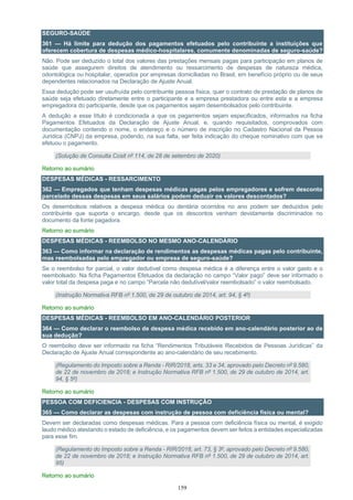 159
SEGURO-SAÚDE
361 — Há limite para dedução dos pagamentos efetuados pelo contribuinte a instituições que
oferecem cobertura de despesas médico-hospitalares, comumente denominadas de seguro-saúde?
Não. Pode ser deduzido o total dos valores das prestações mensais pagas para participação em planos de
saúde que assegurem direitos de atendimento ou ressarcimento de despesas de natureza médica,
odontológica ou hospitalar, operados por empresas domiciliadas no Brasil, em benefício próprio ou de seus
dependentes relacionados na Declaração de Ajuste Anual.
Essa dedução pode ser usufruída pelo contribuinte pessoa física, quer o contrato de prestação de planos de
saúde seja efetuado diretamente entre o participante e a empresa prestadora ou entre esta e a empresa
empregadora do participante, desde que os pagamentos sejam desembolsados pelo contribuinte.
A dedução a esse título é condicionada a que os pagamentos sejam especificados, informados na ficha
Pagamentos Efetuados da Declaração de Ajuste Anual, e, quando requisitados, comprovados com
documentação contendo o nome, o endereço e o número de inscrição no Cadastro Nacional da Pessoa
Jurídica (CNPJ) da empresa, podendo, na sua falta, ser feita indicação do cheque nominativo com que se
efetuou o pagamento.
(Solução de Consulta Cosit nº 114, de 28 de setembro de 2020)
Retorno ao sumário
DESPESAS MÉDICAS - RESSARCIMENTO
362 — Empregados que tenham despesas médicas pagas pelos empregadores e sofrem desconto
parcelado dessas despesas em seus salários podem deduzir os valores descontados?
Os desembolsos relativos a despesa médica ou dentária ocorridos no ano podem ser deduzidos pelo
contribuinte que suporta o encargo, desde que os descontos venham devidamente discriminados no
documento da fonte pagadora.
Retorno ao sumário
DESPESAS MÉDICAS - REEMBOLSO NO MESMO ANO-CALENDÁRIO
363 — Como informar na declaração de rendimentos as despesas médicas pagas pelo contribuinte,
mas reembolsadas pelo empregador ou empresa de seguro-saúde?
Se o reembolso for parcial, o valor dedutível como despesa médica é a diferença entre o valor gasto e o
reembolsado. Na ficha Pagamentos Efetuados da declaração no campo “Valor pago” deve ser informado o
valor total da despesa paga e no campo “Parcela não dedutível/valor reembolsado” o valor reembolsado.
(Instrução Normativa RFB nº 1.500, de 29 de outubro de 2014, art. 94, § 4º)
Retorno ao sumário
DESPESAS MÉDICAS - REEMBOLSO EM ANO-CALENDÁRIO POSTERIOR
364 — Como declarar o reembolso de despesa médica recebido em ano-calendário posterior ao de
sua dedução?
O reembolso deve ser informado na ficha “Rendimentos Tributáveis Recebidos de Pessoas Jurídicas” da
Declaração de Ajuste Anual correspondente ao ano-calendário de seu recebimento.
(Regulamento do Imposto sobre a Renda - RIR/2018, arts. 33 e 34, aprovado pelo Decreto nº 9.580,
de 22 de novembro de 2018; e Instrução Normativa RFB nº 1.500, de 29 de outubro de 2014, art.
94, § 5º)
Retorno ao sumário
PESSOA COM DEFICIENCIA - DESPESAS COM INSTRUÇÃO
365 — Como declarar as despesas com instrução de pessoa com deficiência física ou mental?
Devem ser declaradas como despesas médicas. Para a pessoa com deficiência física ou mental, é exigido
laudo médico atestando o estado de deficiência, e os pagamentos devem ser feitos a entidades especializadas
para esse fim.
(Regulamento do Imposto sobre a Renda - RIR/2018, art. 73, § 3º, aprovado pelo Decreto nº 9.580,
de 22 de novembro de 2018; e Instrução Normativa RFB nº 1.500, de 29 de outubro de 2014, art.
95)
Retorno ao sumário
 