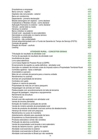 16
Empréstimos a empresas 439
Bens comuns - espólio 440
Depósito não remunerado - exterior 441
Bens em condomínio 442
Dependente - primeira declaração 443
Moeda estrangeira em espécie - como declarar 444
Criptoativos e Moedas virtuais - como declarar 445
Aplicação financeira no exterior - como declarar 446
Veículo - perda total ou roubo 447
Herança no exterior 448
Bens e direitos no exterior 449
Imóvel rural - aquisição no ano-calendário 450
Demolição e construção no mesmo terreno 451
Consórcio - contemplado 452
Consórcio - não contemplado 453
Imóvel adquirido/quitado com o Fundo de Garantia do Tempo de Serviço (FGTS) 454
Contrato de gaveta 455
Doação de imóvel - usufruto 456
Leasing 457
ATIVIDADE RURAL - CONCEITOS GERAIS
Tributação do resultado da atividade rural 458
Forma de apuração do resultado da atividade rural 459
Insuficiência de caixa 460
Livro-caixa eletrônico 461
Livro-Caixa Digital do Produtor Rural (LCDPR) 462
Encerramento de espólio ou saída definitiva - atividade rural 463
Inscrição no cadastro de imóveis rurais do Imposto sobre a Propriedade Territorial Rural 464
Contratos agrários - tipos e distinção 465
Arrendatário e parceiro 466
Mais de um contrato de parceria para a mesma unidade 467
Rendimentos no usufruto 468
Animais em propriedade de terceiros 469
Contratos com gado 470
Captura in natura do pescado 471
Propriedade de mais de um barco pesqueiro 472
Hospedagem de animais em haras 473
Pasteurização com acondicionamento do leite de terceiros 474
Aluguel de pastagem, máquinas e equipamentos 475
Rendimento da avicultura 476
Turismo rural 477
Imóvel rural não explorado com atividade rural 478
Venda de árvores plantadas 479
Extração de madeira e produção de carvão 480
Venda de minério extraído de propriedade rural 481
Venda de produtos da atividade rural aos centros de abastecimento 482
Herança de imóvel rural com prejuízos 483
Rendimentos no curso do inventário 484
Adiantamento utilizado para aquisição de bens 485
Empréstimos ou financiamentos rurais 486
Produtos estocados e ainda não vendidos 487
Produção de alevinos e embriões 488
Venda de propriedade rural durante o ano-calendário 489
Venda de rebanho bovino - ganho de capital 490
Atividade rural exercida no exterior 491
Atividade rural exercida no Brasil e no exterior 492
Atividade rural exercida no Brasil por não residente 493
 