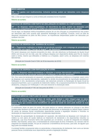 160
MEDICAMENTOS
366 — Os gastos com medicamentos, inclusive vacinas, podem ser deduzidos como despesas
médicas?
Não, a não ser que integrem a conta emitida pelo estabelecimento hospitalar.
Retorno ao sumário
DEDUÇÃO DE DESPESA COM PARTO NA DECLARAÇÃO DO MARIDO OU COMPANHEIRO
367 — As despesas médico-hospitalares, em decorrência de parto, podem ser deduzidas pelo
marido (ou companheiro) quando a mulher (ou companheira) faz declaração em separado?
Via de regra, as despesas médico-hospitalares próprias de um dos cônjuges ou companheiro(a) não podem
ser deduzidas pelo outro quando este apresenta declaração em separado. Contudo, como se trata de
despesas necessárias ao parto de filho comum, as importâncias despendidas podem ser deduzidas por
qualquer dos dois.
Retorno ao sumário
DEDUÇÃO DE DESPESA COM “BARRIGA DE ALUGUEL”
368 — Pagamentos realizados no âmbito da reprodução assistida, com o emprego do procedimento
maternidade sub-rogada (“barriga de aluguel”), são dedutíveis?
Por serem despesas com doadora temporária do útero, não são dedutíveis na Declaração de Ajuste Anual
(DAA) nem do pai nem da mãe, pois não configura despesa com dependente destes para fins do imposto
sobre a renda, mesmo que efetuados a médicos ou a hospitais, assim como, as despesas com exames
laboratoriais.
(Solução de Consulta Cosit nº 284, de 26 de dezembro de 2018)
Retorno ao sumário
DEDUÇÃO DE DESPESA COM FERTILIZAÇÃO IN VITRO
369 — As despesas médico-hospitalares e referentes a exames laboratoriais realizados no âmbito
de procedimento de reprodução assistida por fertilização in vitro são dedutíveis?
Sim. Nos casos de declaração em separado, os pagamentos efetuados a médicos e a hospitais, assim como
as despesas com exames laboratoriais, realizados no âmbito de procedimento de reprodução assistida por
fertilização in vitro, devidamente comprovados, são dedutíveis somente na Declaração de Ajuste Anual da
esposa/companheira, que é a paciente do tratamento médico. Se a esposa/companheira for dependente do
declarante, a despesa com fertilização in vitro será dedutível na declaração deste.
(Solução de Consulta nº 140, de 5 de junho de 2015)
Retorno ao sumário
DESPESAS MÉDICAS COM PLANO DE SAÚDE - DECLARAÇÃO EM SEPARADO
370 — O contribuinte, titular de plano de saúde, pode deduzir o valor integral pago ao plano,
incluindo os valores referentes ao cônjuge e aos filhos quando estes declarem em separado? E a
pessoa física que constou como beneficiário em plano de saúde de outra pode deduzir as suas
despesas?
O contribuinte, titular de plano de saúde, não pode deduzir os valores referentes ao cônjuge e aos filhos
quando estes declarem em separado, pois somente são dedutíveis na declaração os valores pagos a planos
de saúde de pessoas físicas consideradas dependentes perante a legislação tributária e incluídas na
declaração do responsável em que forem consideradas dependentes.
Na hipótese de apresentação de declaração em separado, são dedutíveis as despesas com instrução ou
médica ou com plano de saúde relativas ao tratamento do declarante e de dependentes incluídos na
declaração, cujo ônus financeiro tenha sido suportado por um terceiro, se este for integrante da entidade
familiar, não havendo, nesse caso, a necessidade de comprovação do ônus. Entretanto, se o terceiro não for
integrante da entidade familiar, há que se comprovar a transferência de recursos, para este, de alguém que
faça parte da entidade familiar.
A entidade familiar compreende todos os ascendentes e descendentes do declarante, bem como as demais
pessoas físicas consideradas seus dependentes perante a legislação tributária.
 