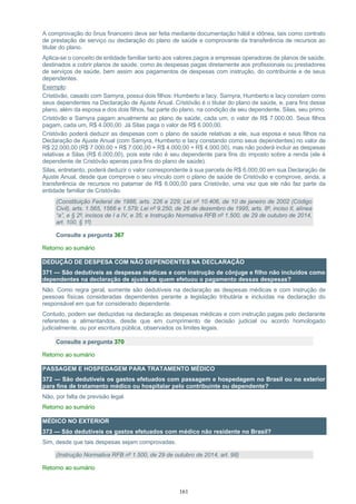 161
A comprovação do ônus financeiro deve ser feita mediante documentação hábil e idônea, tais como contrato
de prestação de serviço ou declaração do plano de saúde e comprovante da transferência de recursos ao
titular do plano.
Aplica-se o conceito de entidade familiar tanto aos valores pagos a empresas operadoras de planos de saúde,
destinados a cobrir planos de saúde, como às despesas pagas diretamente aos profissionais ou prestadores
de serviços de saúde, bem assim aos pagamentos de despesas com instrução, do contribuinte e de seus
dependentes.
Exemplo:
Cristóvão, casado com Samyra, possui dois filhos: Humberto e Iacy. Samyra, Humberto e Iacy constam como
seus dependentes na Declaração de Ajuste Anual. Cristóvão é o titular do plano de saúde, e, para fins desse
plano, além da esposa e dos dois filhos, faz parte do plano, na condição de seu dependente, Silas, seu primo.
Cristóvão e Samyra pagam anualmente ao plano de saúde, cada um, o valor de R$ 7.000,00. Seus filhos
pagam, cada um, R$ 4.000,00. Já Silas paga o valor de R$ 6.000,00.
Cristóvão poderá deduzir as despesas com o plano de saúde relativas a ele, sua esposa e seus filhos na
Declaração de Ajuste Anual (com Samyra, Humberto e Iacy constando como seus dependentes) no valor de
R$ 22.000,00 (R$ 7.000,00 + R$ 7.000,00 + R$ 4.000,00 + R$ 4.000,00), mas não poderá incluir as despesas
relativas a Silas (R$ 6.000,00), pois este não é seu dependente para fins do imposto sobre a renda (ele é
dependente de Cristóvão apenas para fins do plano de saúde).
Silas, entretanto, poderá deduzir o valor correspondente à sua parcela de R$ 6.000,00 em sua Declaração de
Ajuste Anual, desde que comprove o seu vínculo com o plano de saúde de Cristóvão e comprove, ainda, a
transferência de recursos no patamar de R$ 6.000,00 para Cristóvão, uma vez que ele não faz parte da
entidade familiar de Cristóvão.
(Constituição Federal de 1988, arts. 226 e 229; Lei nº 10.406, de 10 de janeiro de 2002 (Código
Civil), arts. 1.565, 1566 e 1.579; Lei nº 9.250, de 26 de dezembro de 1995, arts. 8º, inciso II, alínea
“a”, e § 2º, incisos de I a IV, e 35; e Instrução Normativa RFB nº 1.500, de 29 de outubro de 2014,
art. 100, § 1º)
Consulte a pergunta 367
Retorno ao sumário
DEDUÇÃO DE DESPESA COM NÃO DEPENDENTES NA DECLARAÇÃO
371 — São dedutíveis as despesas médicas e com instrução de cônjuge e filho não incluídos como
dependentes na declaração de ajuste de quem efetuou o pagamento dessas despesas?
Não. Como regra geral, somente são dedutíveis na declaração as despesas médicas e com instrução de
pessoas físicas consideradas dependentes perante a legislação tributária e incluídas na declaração do
responsável em que for considerado dependente.
Contudo, podem ser deduzidas na declaração as despesas médicas e com instrução pagas pelo declarante
referentes a alimentandos, desde que em cumprimento de decisão judicial ou acordo homologado
judicialmente, ou por escritura pública, observados os limites legais.
Consulte a pergunta 370
Retorno ao sumário
PASSAGEM E HOSPEDAGEM PARA TRATAMENTO MÉDICO
372 — São dedutíveis os gastos efetuados com passagem e hospedagem no Brasil ou no exterior
para fins de tratamento médico ou hospitalar pelo contribuinte ou dependente?
Não, por falta de previsão legal.
Retorno ao sumário
MÉDICO NO EXTERIOR
373 — São dedutíveis os gastos efetuados com médico não residente no Brasil?
Sim, desde que tais despesas sejam comprovadas.
(Instrução Normativa RFB nº 1.500, de 29 de outubro de 2014, art. 98)
Retorno ao sumário
 