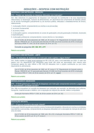 162
DEDUÇÕES – DESPESA COM INSTRUÇÃO
DESPESAS COM INSTRUÇÃO - DEDUÇÃO
374 — Podem ser deduzidas as despesas efetuadas com instrução?
Sim. São dedutíveis os pagamentos de despesas com instrução do contribuinte e de seus dependentes
relacionados na declaração, inclusive de alimentandos, em decorrência de cumprimento de decisão judicial,
ou de acordo homologado judicialmente ou de escritura pública, efetuados a estabelecimentos de ensino,
relativamente:
1. à educação infantil, compreendendo as creches e as pré-escolas;
2. ao ensino fundamental;
3. ao ensino médio;
4. à educação superior, compreendendo os cursos de graduação e de pós-graduação (mestrado, doutorado
e especialização);
5. à educação profissional, compreendendo o ensino técnico e o tecnológico.
(Lei nº 9.250, de 26 de dezembro de 1995, art. 8º, inciso II, "b"; Regulamento do Imposto sobre a
Renda - RIR/2018, art. 74, aprovado pelo Decreto nº 9.580, de 22 de novembro de 2018; e Instrução
Normativa RFBF nº 1.500, de 29 de outubro de 2014, art. 91)
Consulte as perguntas 321, 322, 331 e 371
Retorno ao sumário
DESPESAS COM INSTRUÇÃO - LIMITE
375 — As deduções de despesas com instrução estão sujeitas a algum limite?
Sim. Estão sujeitas ao limite anual individual de R$ 3.561,50, para o ano-calendário de 2020. O valor dos
gastos com um dependente que ultrapassar esse limite não pode ser aproveitado nem mesmo para
compensar gastos de valor inferior a R$ 3.561,50 efetuados com o próprio contribuinte ou com outro
dependente ou alimentando.
(Lei nº 9.250, de 26 de dezembro de 1995, art. 8º, inciso II, "b"; Regulamento do Imposto sobre a
Renda - RIR/2018, art. 74, aprovado pelo Decreto nº 9.580, de 22 de novembro de 2018; e Instrução
Normativa RFB nº 1.500, de 29 de outubro de 2014, art. 91, caput)
Retorno ao sumário
MENSALIDADES E ANUIDADES
376 — O limite global para a dedução de despesas com instrução compreende somente o pagamento
de mensalidade e anuidade escolar?
Sim. Não se enquadram no conceito de despesas com instrução, por exemplo, as efetuadas com uniforme,
transporte, material escolar e didático, com a aquisição de máquina de calcular, tablet e computador.
(Instrução Normativa RFB nº 1.500, de 29 de outubro de 2014, art. 92)
Retorno ao sumário
EDUCAÇÃO INFANTIL
377 — O que se considera educação infantil?
A educação infantil é aquela que precede o ensino fundamental obrigatório, oferecida em creches ou entidades
equivalentes e pré-escolas, compreendendo as despesas efetuadas com a educação de crianças de até cinco
anos de idade.
(Lei nº 9.394, de 20 de dezembro de 1996, arts. 29 e 30; e Instrução Normativa RFB nº 1.500, de
29 de outubro de 2014, art. 91, § 1º, inciso I)
Retorno ao sumário
 