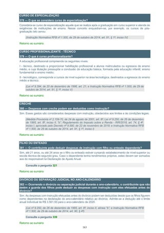 163
CURSO DE ESPECIALIZAÇÃO
378 — O que se considera curso de especialização?
Considera-se curso de especialização aquele que se realiza após a graduação em curso superior e atende às
exigências de instituições de ensino. Nesse conceito enquadram-se, por exemplo, os cursos de pós-
graduação lato sensu.
(Instrução Normativa RFB nº 1.500, de 29 de outubro de 2014, art. 91, § 1º, inciso IV)
Retorno ao sumário
CURSO PROFISSIONALIZANTE - TÉCNICO
379 — O que é curso profissionalizante?
A educação profissional compreende os seguintes níveis:
I - técnico, destinado a proporcionar habilitação profissional a alunos matriculados ou egressos de ensino
médio, e cuja titulação pressupõe a conclusão da educação básica, formada pela educação infantil, ensino
fundamental e ensino médio;
II - tecnológico, corresponde a cursos de nível superior na área tecnológica, destinados a egressos do ensino
médio e técnico.
(Lei nº 9.394, de 20 de dezembro de 1996, art. 21; e Instrução Normativa RFB nº 1.500, de 29 de
outubro de 2014, art. 91, § 1º, inciso V)
Retorno ao sumário
CRECHE
380 — Despesas com creche podem ser deduzidas como instrução?
Sim. Esses gastos são considerados despesas com instrução, obedecidos aos limites e às condições legais.
(Medida Provisória nº 2.159-70, de 24 de agosto de 2001, art. 8º; Lei nº 9.250, de 26 de dezembro
de 1995, art. 8º, inciso II, “b”; Regulamento do Imposto sobre a Renda - RIR/2018, art. 74, § 4º,
inciso I, aprovado pelo Decreto nº 9.580, de 22 de novembro de 2018; e Instrução Normativa RFB
nº 1.500, de 29 de outubro de 2014, art. 91, § 1º, inciso I)
Retorno ao sumário
FILHO OU ENTEADO
381 — O contribuinte pode deduzir despesas de instrução com filho ou enteado dependente?
Sim, até 21 anos, ou até 24 anos se o filho ou enteado estiver cursando estabelecimento de nível superior ou
escola técnica de segundo grau. Caso o dependente tenha rendimentos próprios, estes devem ser somados
aos do responsável na Declaração de Ajuste Anual.
Consulte a pergunta 321
Retorno ao sumário
DIVÓRCIO OU SEPARAÇÃO JUDICIAL NO ANO-CALENDÁRIO
382 — Ocorrendo o divórcio ou separação judicial durante o ano-calendário, o contribuinte que não
detém a guarda dos filhos pode deduzir as despesas com instrução com eles efetuadas antes do
divórcio?
Sim. As despesas com instrução efetuadas antes do divórcio podem ser deduzidas desde que os filhos figurem
como dependentes na declaração do ano-calendário relativo ao divórcio. Admite-se a dedução até o limite
anual individual de R$ 3.561,50 para o ano-calendário de 2020.
(Lei nº 9.250, de 26 de dezembro de 1995, art. 8º, inciso II, alínea “b”; e Instrução Normativa RFB
nº 1.500, de 29 de outubro de 2014, art. 90, § 4º)
Consulte a pergunta 339
Retorno ao sumário
 
