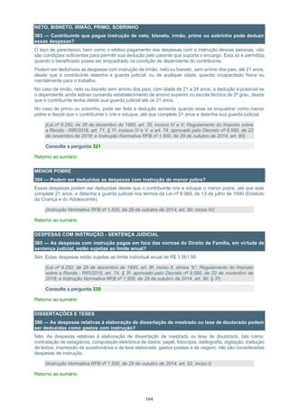 164
NETO, BISNETO, IRMÃO, PRIMO, SOBRINHO
383 — Contribuinte que pague instrução de neto, bisneto, irmão, primo ou sobrinho pode deduzir
essas despesas?
O laço de parentesco, bem como o efetivo pagamento das despesas com a instrução dessas pessoas, não
são condições suficientes para permitir sua dedução pelo parente que suporta o encargo. Esta só é permitida
quando o beneficiado possa ser enquadrado na condição de dependente do contribuinte.
Podem ser dedutíveis as despesas com instrução de irmão, neto ou bisneto, sem arrimo dos pais, até 21 anos,
desde que o contribuinte detenha a guarda judicial, ou de qualquer idade, quando incapacitado física ou
mentalmente para o trabalho.
No caso de irmão, neto ou bisneto sem arrimo dos pais, com idade de 21 a 24 anos, a dedução é possível se
o dependente ainda estiver cursando estabelecimento de ensino superior ou escola técnica de 2º grau, desde
que o contribuinte tenha detido sua guarda judicial até os 21 anos.
No caso de primo ou sobrinho, pode ser feita a dedução somente quando esse se enquadrar como menor
pobre e desde que o contribuinte o crie e eduque, até que complete 21 anos e detenha sua guarda judicial.
(Lei nº 9.250, de 26 de dezembro de 1995, art. 35, incisos IV e V; Regulamento do Imposto sobre
a Renda - RIR/2018, art. 71, § 1º, incisos IV e V, e art. 74, aprovado pelo Decreto nº 9.580, de 22
de novembro de 2018; e Instrução Normativa RFB nº 1.500, de 29 de outubro de 2014, art. 90)
Consulte a pergunta 321
Retorno ao sumário
MENOR POBRE
384 — Podem ser deduzidas as despesas com instrução de menor pobre?
Essas despesas podem ser deduzidas desde que o contribuinte crie e eduque o menor pobre, até que este
complete 21 anos, e detenha a guarda judicial nos termos da Lei nº 8.069, de 13 de julho de 1990 (Estatuto
da Criança e do Adolescente).
(Instrução Normativa RFB nº 1.500, de 29 de outubro de 2014, art. 90, inciso IV)
Retorno ao sumário
DESPESAS COM INSTRUÇÃO - SENTENÇA JUDICIAL
385 — As despesas com instrução pagas em face das normas do Direito de Família, em virtude de
sentença judicial, estão sujeitas ao limite anual?
Sim. Estas despesas estão sujeitas ao limite individual anual de R$ 3.561,50.
(Lei nº 9.250, de 26 de dezembro de 1995, art. 8º, inciso II, alínea “b”; Regulamento do Imposto
sobre a Renda - RIR/2018, art. 74, § 3º, aprovado pelo Decreto nº 9.580, de 22 de novembro de
2018; e Instrução Normativa RFB nº 1.500, de 29 de outubro de 2014, art. 90, § 3º)
Consulte a pergunta 339
Retorno ao sumário
DISSERTAÇÕES E TESES
386 — As despesas relativas à elaboração de dissertação de mestrado ou tese de doutorado podem
ser deduzidas como gastos com instrução?
Não. As despesas relativas à elaboração de dissertação de mestrado ou tese de doutorado, tais como:
contratação de estagiários, computação eletrônica de dados, papel, fotocópia, datilografia, digitação, tradução
de textos, impressão de questionários e de tese elaborada, gastos postais e de viagem, não são consideradas
despesas de instrução.
(Instrução Normativa RFB nº 1.500, de 29 de outubro de 2014, art. 92, inciso I)
Retorno ao sumário
 