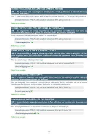 165
ENCICLOPÉDIAS, LIVROS, PUBLICAÇÕES E MATERIAIS TÉCNICOS
387 — As despesas com a aquisição de enciclopédias, livros, publicações e materiais técnicos
podem ser deduzidas?
Não. O valor relativo à aquisição dessas publicações não pode ser deduzido na Declaração de Ajuste Anual.
(Instrução Normativa RFB nº 1.500, de 29 de outubro de 2014, art. 92, inciso II)
Retorno ao sumário
CURSOS PREPARATÓRIOS PARA CONCURSOS OU VESTIBULARES
388 — Os pagamentos de cursos preparatórios para concursos ou vestibulares, bem como as
respectivas taxas de inscrição, podem ser deduzidos como despesas de instrução?
Esses pagamentos não são dedutíveis por falta de previsão legal.
(Instrução Normativa RFB nº 1.500, de 29 de outubro de 2014, art. 92, inciso IV)
Consulte a pergunta 374
Retorno ao sumário
IDIOMA, MÚSICA, DANÇA, ESPORTE, CORTE E COSTURA
389 — Os pagamentos de aulas de idioma estrangeiro, música, dança, natação, ginástica, dicção,
corte e costura, aulas de trânsito, tênis ou pilotagem podem ser deduzidos como despesas com
instrução?
Não são dedutíveis por falta de previsão legal.
(Instrução Normativa RFB nº 1.500, de 29 de outubro de 2014, art. 92, incisos III e V)
Consulte a pergunta 374
Retorno ao sumário
MENOR EM INSTITUIÇÃO BENEFICENTE
390 — As despesas efetuadas com instrução de menor internado em instituição que crie e eduque
desvalidos e abandonados podem ser deduzidas?
Não são dedutíveis como despesas com instrução os pagamentos feitos a instituição que crie e eduque
desvalidos e abandonados, ainda que sejam destinados ao custeio de sua educação.
(Instrução Normativa RFB nº 1.500, de 29 de outubro de 2014, art. 92, inciso VI)
Consulte a pergunta 321
Retorno ao sumário
CONTRIBUIÇÃO A ASSOCIAÇÕES DE PAIS E MESTRES
391 — As contribuições pagas às Associações de Pais e Mestres são consideradas despesas com
instrução?
Não. Tais pagamentos não se enquadram no conceito de despesas com instrução.
(Instrução Normativa RFB nº 1.500, de 29 de outubro de 2014, art. 92, inciso VII)
Consulte as perguntas 374 e 430
Retorno ao sumário
 