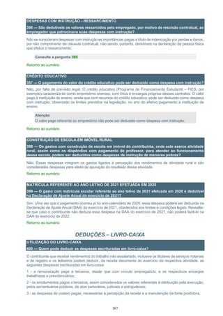 167
DESPESAS COM INSTRUÇÃO - RESSARCIMENTO
396 — São dedutíveis os valores ressarcidos pelo empregado, por motivo de rescisão contratual, ao
empregador que patrocinava suas despesas com instrução?
Não se consideram despesas com instrução as importâncias pagas a título de indenização por perdas e danos,
por não cumprimento de cláusula contratual, não sendo, portanto, dedutíveis na declaração da pessoa física
que efetua o ressarcimento.
Consulte a pergunta 395
Retorno ao sumário
CRÉDITO EDUCATIVO
397 — O pagamento do valor do crédito educativo pode ser deduzido como despesa com instrução?
Não, por falta de previsão legal. O crédito educativo (Programa de Financiamento Estudantil – FIES, por
exemplo) caracteriza-se como empréstimo oneroso, com ônus e encargos próprios desses contratos. O valor
pago à instituição de ensino, ainda que com recursos do crédito educativo, pode ser deduzido como despesa
com instrução, observado os limites previstos na legislação, no ano do efetivo pagamento à instituição de
ensino.
Atenção:
O valor pago referente ao empréstimo não pode ser deduzido como despesa com instrução.
Retorno ao sumário
CONSTRUÇÃO DE ESCOLA EM IMÓVEL RURAL
398 — Os gastos com construção de escola em imóvel do contribuinte, onde este exerce atividade
rural, assim como os dispêndios com pagamento de professor, para atender ao funcionamento
dessa escola, podem ser deduzidos como despesas de instrução de menores pobres?
Não. Essas despesas integram os gastos ligados à percepção dos rendimentos da atividade rural e são
consideradas despesas para efeito de apuração do resultado dessa atividade.
Retorno ao sumário
MATRÍCULA REFERENTE AO ANO LETIVO DE 2021 EFETUADA EM 2020
399 — O gasto com matrícula escolar referente ao ano letivo de 2021 efetuada em 2020 é dedutível
na Declaração de Ajuste Anual do exercício de 2021?
Sim. Uma vez que o pagamento ocorreu já no ano-calendário de 2020, essa despesa poderá ser deduzida na
Declaração de Ajuste Anual (DAA) do exercício de 2021, obedecidos aos limites e condições legais. Ressalte-
se que caso o contribuinte não deduza essa despesa na DAA do exercício de 2021, não poderá fazê-lo na
DAA do exercício de 2022.
Retorno ao sumário
DEDUÇÕES – LIVRO-CAIXA
UTILIZAÇÃO DO LIVRO-CAIXA
400 — Quem pode deduzir as despesas escrituradas em livro-caixa?
O contribuinte que receber rendimentos do trabalho não assalariado, inclusive os titulares de serviços notariais
e de registro e os leiloeiros podem deduzir, da receita decorrente do exercício da respectiva atividade, as
seguintes despesas escrituradas em livro-caixa:
1 - a remuneração paga a terceiros, desde que com vínculo empregatício, e os respectivos encargos
trabalhistas e previdenciários;
2 - os emolumentos pagos a terceiros, assim considerados os valores referentes à retribuição pela execução,
pelos serventuários públicos, de atos cartorários, judiciais e extrajudiciais;
3 - as despesas de custeio pagas, necessárias à percepção da receita e a manutenção da fonte produtora;
 