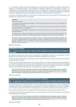 168
4 - as importâncias pagas, devidas aos empregados em decorrência das relações de trabalho, ainda que não
integrem a remuneração destes, caso configurem despesas necessárias à percepção da receita e à
manutenção da fonte produtora, observando-se que na hipótese de convenções e acordos coletivos de
trabalho, todas as prestações neles previstas e devidas ao empregado constituem obrigações do empregador
e, portanto, despesas necessárias à percepção da receita e à manutenção da fonte produtora.
O excesso de deduções apurado no mês pode ser compensado nos meses seguintes, até dezembro, não
podendo ser transposto para o ano seguinte.
Atenção:
Não são dedutíveis:
- as quotas de depreciação de instalações, máquinas e equipamentos, bem como as despesas de
arrendamento (leasing);
- as despesas de locomoção e transporte, salvo no caso de representante comercial autônomo,
quando correrem por conta deste;
- as despesas relacionadas à prestação de serviços de transporte e aos rendimentos auferidos
pelos garimpeiros.
As despesas de custeio escrituradas em livro-caixa podem ser deduzidas independentemente de
as receitas serem oriundas de serviços prestados como autônomo a pessoa física ou jurídica.
(Lei nº 8.134, de 27 de dezembro de 1990, art. 6º; Lei nº 9.250, de 26 de dezembro de 1995, art.
4º, inciso I; Regulamento do Imposto sobre a Renda - RIR/2018, arts. 68 e 69, aprovado pelo
Decreto nº 9.580, de 22 de novembro de 2018; e Instrução Normativa RFB nº 1.500, de 29 de
outubro de 2014, art. 104)
Retorno ao sumário
DESPESAS DE CUSTEIO
401 — O que se considera e qual é o limite mensal da despesa de custeio passível de dedução no
livro-caixa?
Considera-se despesa de custeio aquela indispensável à percepção da receita e à manutenção da fonte
produtora, como aluguel, água, luz, telefone, material de expediente ou de consumo.
O valor das despesas dedutíveis, escrituradas em livro-caixa, está limitado ao valor da receita mensal recebida
de pessoa física ou jurídica.
No caso de as despesas escrituradas no livro-caixa excederem as receitas recebidas por serviços prestados
como autônomo a pessoa física e/ou jurídica em determinado mês, o excesso pode ser somado às despesas
dos meses subsequentes até dezembro do ano-calendário. O excesso de despesas existente em dezembro
não deve ser informado nesse mês nem transposto para o próximo ano-calendário.
(Lei nº 8.134, de 27 de dezembro de 1990, art. 6º; Regulamento do Imposto sobre a Renda -
RIR/2018, art. 69, aprovado pelo Decreto nº 9.580, de 22 de novembro de 2018; e Instrução
Normativa RFB nº 1.500, de 29 de outubro de 2014, art. 104, § 3º)
Retorno ao sumário
SERVIÇOS PRESTADOS A PESSOAS FÍSICAS E/OU JURÍDICAS
402 — As despesas de custeio escrituradas no livro-caixa podem ser deduzidas independentemente
de as receitas serem oriundas de serviços prestados como autônomo a pessoa física ou jurídica?
O profissional autônomo pode escriturar o livro-caixa para deduzir as despesas de custeio, necessárias à
percepção da receita e à manutenção da fonte produtora. A receita e a despesa devem manter correlação
com a atividade, independentemente se a prestação de serviços foi feita para pessoas físicas ou jurídicas.
O excesso de deduções apurado no mês pode ser compensado nos meses seguintes, até dezembro.
O excedente de que trata o parágrafo anterior, porventura existente no final do ano-calendário, não pode ser
transposto para o ano seguinte.
(Lei nº 8.134, de 27 de dezembro de 1990, art. 6º; Regulamento do Imposto sobre a Renda -
RIR/2018, arts. 68 e 69, aprovado pelo Decreto nº 9.580, de 22 de novembro de 2018; e Instrução
Normativa RFB nº 1.500, de 29 de outubro de 2014, art. 104, § 3º)
Retorno ao sumário
 