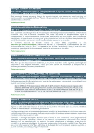 169
SERVIÇOS NOTARIAIS E DE REGISTRO
403 — Qual é o alcance da expressão "serviços notariais e de registro", inserida no caput do art. 11
da Lei nº 7.713, de 22 de dezembro de 1988?
Esta expressão alcança apenas os titulares dos serviços notariais e de registros em geral, exercidos em
caráter privado, por delegação do Poder Público, não se estendendo às pessoas que para eles trabalham,
assalariados ou autônomos.
Retorno ao sumário
ESCRITURAÇÃO EM FORMULÁRIO CONTÍNUO
404 — O livro-caixa pode ser escriturado em formulário contínuo?
Sim. É permitida a escrituração fiscal do livro-caixa pelo sistema de processamento eletrônico, em formulários
contínuos, com suas subdivisões numeradas em ordem sequencial ou tipograficamente. Após o
processamento, os impressos devem ser destacados e encadernados em forma de livro, lavrados os termos
de abertura e de encerramento em que conste, no termo de abertura, o número de folhas já escrituradas, não
contendo intervalo em branco, nem entrelinhas, borraduras, raspaduras ou emendas.
A Secretaria Especial da Receita Federal do Brasil (RFB) disponibiliza, no site
http://www.gov.br/receitafederal/pt-br, por meio do Portal e-CAC (“Declarações e Demonstrativos” => “Meu
Imposto de Renda (Extrato da DIRPF)” => “Declaração” => “Acessar Carnê Leão”), o serviço Carnê Leão Web,
que permite a escrituração do livro-caixa pelo sistema de processamento eletrônico.
Retorno ao sumário
COMPROVAÇÃO DAS DESPESAS NO LIVRO-CAIXA
405 — Podem ser aceitos tíquetes de caixa, recibos não identificados e documentos semelhantes
para comprovar despesas no livro-caixa?
Não. Para que tais despesas sejam dedutíveis, o documento fiscal deve conter a perfeita identificação do
adquirente e das despesas realizadas, sendo que estas devem ser necessárias e indispensáveis à
manutenção da fonte produtora dos rendimentos.
Retorno ao sumário
DESPESAS COM TRANSPORTE, LOCOMOÇÃO E COMBUSTÍVEL
406 — As despesas com transporte, locomoção, combustível, estacionamento e manutenção de
veículo próprio são consideradas necessárias à percepção da receita e dedutíveis no livro-caixa?
Referidas despesas não são dedutíveis, com exceção das efetuadas por representante comercial autônomo
quando correrem por conta deste.
(Lei nº 8.134, de 27 de dezembro de 1990, art. 6º, § 1º, alínea ‘b’; Regulamento do Imposto sobre
a Renda - RIR/2018, art. 68, parágrafo único, inciso II, aprovado pelo Decreto nº 9.580, de 22 de
novembro de 2018; Instrução Normativa RFB nº 1.500, de 29 de outubro de 2014, art. 104, § 1º,
inciso II; e Solução de Consulta Cosit nº 164, de 26 de setembro de 2018)
Retorno ao sumário
AQUISIÇÃO DE BENS OU DIREITOS
407 — O contribuinte autônomo pode utilizar como despesa dedutível no livro-caixa o valor pago na
aquisição de bens ou direitos indispensáveis ao exercício da atividade profissional?
Apenas o valor relativo às despesas de consumo é dedutível no livro-caixa. Deve-se, portanto, identificar
quando se trata de despesa ou de aplicação de capital.
São despesas dedutíveis as quantias despendidas na aquisição de bens próprios para o consumo, tais como
material de escritório, de conservação, de limpeza e de produtos de qualquer natureza usados e consumidos
nos tratamentos, reparos, conservação.
Considera-se aplicação de capital o dispêndio com aquisição de bens necessários à manutenção da fonte
produtora, cuja vida útil ultrapasse o período de um exercício, e que não sejam consumíveis, isto é, não se
extingam com sua mera utilização. Por exemplo, os valores despendidos na instalação de escritório ou
consultório, na aquisição e instalação de máquinas, equipamentos, instrumentos, mobiliários etc. Tais bens
devem ser informados na ficha “Bens e Direitos” da declaração de rendimentos pelo preço de aquisição e,
quando alienados, deve-se apurar o ganho de capital.
 