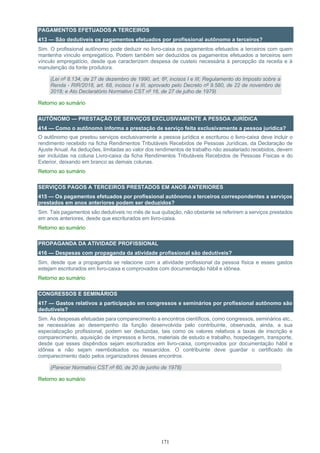 171
PAGAMENTOS EFETUADOS A TERCEIROS
413 — São dedutíveis os pagamentos efetuados por profissional autônomo a terceiros?
Sim. O profissional autônomo pode deduzir no livro-caixa os pagamentos efetuados a terceiros com quem
mantenha vínculo empregatício. Podem também ser deduzidos os pagamentos efetuados a terceiros sem
vínculo empregatício, desde que caracterizem despesa de custeio necessária à percepção da receita e à
manutenção da fonte produtora.
(Lei nº 8.134, de 27 de dezembro de 1990, art. 6º, incisos I e III; Regulamento do Imposto sobre a
Renda - RIR/2018, art. 68, incisos I e III, aprovado pelo Decreto nº 9.580, de 22 de novembro de
2018; e Ato Declaratório Normativo CST nº 16, de 27 de julho de 1979)
Retorno ao sumário
AUTÔNOMO — PRESTAÇÃO DE SERVIÇOS EXCLUSIVAMENTE A PESSOA JURÍDICA
414 — Como o autônomo informa a prestação de serviço feita exclusivamente a pessoa jurídica?
O autônomo que prestou serviços exclusivamente a pessoa jurídica e escriturou o livro-caixa deve incluir o
rendimento recebido na ficha Rendimentos Tributáveis Recebidos de Pessoas Jurídicas, da Declaração de
Ajuste Anual. As deduções, limitadas ao valor dos rendimentos de trabalho não assalariado recebidos, devem
ser incluídas na coluna Livro-caixa da ficha Rendimentos Tributáveis Recebidos de Pessoas Físicas e do
Exterior, deixando em branco as demais colunas.
Retorno ao sumário
SERVIÇOS PAGOS A TERCEIROS PRESTADOS EM ANOS ANTERIORES
415 — Os pagamentos efetuados por profissional autônomo a terceiros correspondentes a serviços
prestados em anos anteriores podem ser deduzidos?
Sim. Tais pagamentos são dedutíveis no mês de sua quitação, não obstante se referirem a serviços prestados
em anos anteriores, desde que escriturados em livro-caixa.
Retorno ao sumário
PROPAGANDA DA ATIVIDADE PROFISSIONAL
416 — Despesas com propaganda da atividade profissional são dedutíveis?
Sim, desde que a propaganda se relacione com a atividade profissional da pessoa física e esses gastos
estejam escriturados em livro-caixa e comprovados com documentação hábil e idônea.
Retorno ao sumário
CONGRESSOS E SEMINÁRIOS
417 — Gastos relativos a participação em congressos e seminários por profissional autônomo são
dedutíveis?
Sim. As despesas efetuadas para comparecimento a encontros científicos, como congressos, seminários etc.,
se necessárias ao desempenho da função desenvolvida pelo contribuinte, observada, ainda, a sua
especialização profissional, podem ser deduzidas, tais como os valores relativos a taxas de inscrição e
comparecimento, aquisição de impressos e livros, materiais de estudo e trabalho, hospedagem, transporte,
desde que esses dispêndios sejam escriturados em livro-caixa, comprovados por documentação hábil e
idônea e não sejam reembolsados ou ressarcidos. O contribuinte deve guardar o certificado de
comparecimento dado pelos organizadores desses encontros.
(Parecer Normativo CST nº 60, de 20 de junho de 1978)
Retorno ao sumário
 