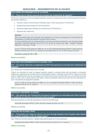172
DEDUÇÕES – RENDIMENTOS DE ALUGUÉIS
EXCLUSÕES DOS RENDIMENTOS DE ALUGUÉIS
418 — Quais são os valores passíveis de exclusão dos rendimentos de aluguéis?
Podem ser excluídos do valor do aluguel recebido, quando o encargo tenha sido exclusivamente do locador,
as quantias relativas a:
• impostos, taxas e emolumentos incidentes sobre o bem que produzir o rendimento;
• aluguel pago pela locação de imóvel sublocado;
• despesas pagas para cobrança ou recebimento do rendimento; e
• despesas de condomínio.
Atenção:
Não há previsão legal para dedução das despesas com “taxa de manutenção de Associação de
Proprietários” da base de cálculo do imposto sobre a renda.
As taxas dedutíveis são as compreendidas no conceito de tributo cobrado por uma atuação estatal
específica, conforme disposto na Lei nº 5.172, de 25 de outubro de 1966 - Código Tributário
Nacional - CTN, arts. 77 a 80.
(Lei nº 7.739, de 16 de março de 1989, art. 14; art. 50; Instrução Normativa RFB nº 1.500, de 29 de
outubro de 2014, arts. 30 e 31; e Solução de Consulta Cosit nº 116, de 26 de março de 2019)
Consulte a pergunta 191 e 192
Retorno ao sumário
EXCLUSÃO DOS RENDIMENTOS DE ALUGUÉIS - IPTU
419 — Os valores referentes ao pagamento do IPTU são passíveis de exclusão dos rendimentos de
aluguéis?
Sim, desde que o encargo tenha sido do locador.
Podem ser excluídos do valor do aluguel recebido, quando o encargo tenha sido do locador, as quantias
relativas ao pagamento do Imposto sobre a Propriedade Predial e Territorial Urbana (IPTU) relativo ao imóvel
locado, independentemente se a percepção dos rendimentos ocorreu durante todo o ano ou somente em parte
dele, ou ainda, que o imposto tenha sido pago à vista ou parcelado, desde que dentro do ano-calendário em
que o rendimento de aluguel foi recebido.
(Lei nº 7.739, de 16 de março de 1989, art. 14; e Instrução Normativa RFB nº 1.500, de 29 de
outubro de 2014, art. 31, inciso I)
Retorno ao sumário
DESPESAS COM IMÓVEL ALUGADO
420 — São dedutíveis dos rendimentos de aluguel as despesas com advogado para retirar inquilino
e a realização de reformas no imóvel para futura locação?
Não são dedutíveis as referidas despesas por falta de previsão legal.
(Instrução Normativa RFB nº 1.500, de 29 de outubro de 2014, art. 31)
Retorno ao sumário
DEDUÇÃO DE ALUGUEL PAGO
421 — Proprietário que aluga seu imóvel e por sua vez paga aluguéis como locatário pode deduzir
dos aluguéis recebidos o valor do aluguel pago?
Não. Pode ser excluído apenas o aluguel pago pela locação de imóvel sublocado.
(Instrução Normativa RFB nº 1.500, de 29 de outubro de 2014, art. 31, inciso II)
Retorno ao sumário
 