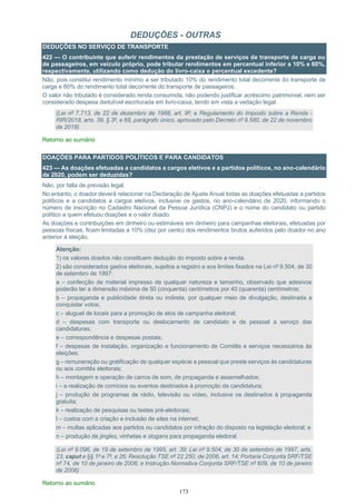 173
DEDUÇÕES - OUTRAS
DEDUÇÕES NO SERVIÇO DE TRANSPORTE
422 — O contribuinte que auferir rendimentos da prestação de serviços de transporte de carga ou
de passageiros, em veículo próprio, pode tributar rendimentos em percentual inferior a 10% e 60%,
respectivamente, utilizando como dedução do livro-caixa o percentual excedente?
Não, pois constitui rendimento mínimo a ser tributado 10% do rendimento total decorrente do transporte de
carga e 60% do rendimento total decorrente do transporte de passageiros.
O valor não tributado é considerado renda consumida, não podendo justificar acréscimo patrimonial, nem ser
considerado despesa dedutível escriturada em livro-caixa, tendo em vista a vedação legal.
(Lei nº 7.713, de 22 de dezembro de 1988, art. 9º; e Regulamento do Imposto sobre a Renda -
RIR/2018, arts. 39, § 3º, e 68, parágrafo único, aprovado pelo Decreto nº 9.580, de 22 de novembro
de 2018)
Retorno ao sumário
DOAÇÕES PARA PARTIDOS POLÍTICOS E PARA CANDIDATOS
423 — As doações efetuadas a candidatos a cargos eletivos e a partidos políticos, no ano-calendário
de 2020, podem ser deduzidas?
Não, por falta de previsão legal.
No entanto, o doador deverá relacionar na Declaração de Ajuste Anual todas as doações efetuadas a partidos
políticos e a candidatos a cargos eletivos, inclusive os gastos, no ano-calendário de 2020, informando o
número de inscrição no Cadastro Nacional da Pessoa Jurídica (CNPJ) e o nome do candidato ou partido
político a quem efetuou doações e o valor doado.
As doações e contribuições em dinheiro ou estimáveis em dinheiro para campanhas eleitorais, efetuadas por
pessoas físicas, ficam limitadas a 10% (dez por cento) dos rendimentos brutos auferidos pelo doador no ano
anterior à eleição.
Atenção:
1) os valores doados não constituem dedução do imposto sobre a renda.
2) são considerados gastos eleitorais, sujeitos a registro e aos limites fixados na Lei nº 9.504, de 30
de setembro de 1997:
a – confecção de material impresso de qualquer natureza e tamanho, observado que adesivos
poderão ter a dimensão máxima de 50 (cinquenta) centímetros por 40 (quarenta) centímetros;
b – propaganda e publicidade direta ou indireta, por qualquer meio de divulgação, destinada a
conquistar votos;
c – aluguel de locais para a promoção de atos de campanha eleitoral;
d – despesas com transporte ou deslocamento de candidato e de pessoal a serviço das
candidaturas;
e – correspondência e despesas postais;
f – despesas de instalação, organização e funcionamento de Comitês e serviços necessários às
eleições;
g – remuneração ou gratificação de qualquer espécie a pessoal que preste serviços às candidaturas
ou aos comitês eleitorais;
h – montagem e operação de carros de som, de propaganda e assemelhados;
i – a realização de comícios ou eventos destinados à promoção de candidatura;
j – produção de programas de rádio, televisão ou vídeo, inclusive os destinados à propaganda
gratuita;
k – realização de pesquisas ou testes pré-eleitorais;
l – custos com a criação e inclusão de sites na internet;
m – multas aplicadas aos partidos ou candidatos por infração do disposto na legislação eleitoral; e
n – produção de jingles, vinhetas e slogans para propaganda eleitoral.
(Lei nº 9.096, de 19 de setembro de 1995, art. 39; Lei nº 9.504, de 30 de setembro de 1997, arts.
23, caput e §§ 1º e 7º, e 26; Resolução TSE nº 22.250, de 2006, art. 14; Portaria Conjunta SRF/TSE
nº 74, de 10 de janeiro de 2006; e Instrução Normativa Conjunta SRF/TSE nº 609, de 10 de janeiro
de 2006)
Retorno ao sumário
 