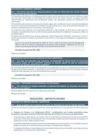174
ADVOGADOS E DESPESAS JUDICIAIS
424 — Honorários advocatícios e despesas judiciais podem ser diminuídos dos valores recebidos
em decorrência de ação judicial?
Os honorários advocatícios e as despesas judiciais podem ser diminuídos dos rendimentos tributáveis, desde
que não sejam ressarcidas ou indenizadas sob qualquer forma. Da mesma maneira, os gastos efetuados
anteriormente ao recebimento dos rendimentos podem ser diminuídos quando do recebimento dos
rendimentos.
Os honorários advocatícios e as despesas judiciais pagos pelo contribuinte devem ser proporcionalizados
conforme a natureza dos rendimentos recebidos em ação judicial, isto é, entre os rendimentos tributáveis, os
sujeitos a tributação exclusiva e os isentos e não tributáveis.
O contribuinte deve informar como rendimento tributável o valor recebido, já diminuído do valor pago ao
advogado, independentemente do modelo utilizado (opção pelo desconto simplificado ou opção por utilizar as
deduções legais).
Na Declaração de Ajuste Anual, deve-se preencher a ficha Pagamentos Efetuados, informando o nome, o
número de inscrição no Cadastro de Pessoas Físicas (CPF) e o valor pago ao beneficiário do pagamento (ex:
advogado).
(Lei nº 7.713, de 22 de dezembro de 1988, art. 12-A e 12-B; Lei nº 8.541, de 23 de dezembro de
1992, art. 46, § 1º, inciso II; e Regulamento do Imposto sobre a Renda - RIR/2018, art. 776, § 1º,
inciso II, aprovado pelo Decreto nº 9.580, de 22 de novembro de 2018)
Consulte as perguntas 215 e 425
Retorno ao sumário
HONORÁRIOS ADVOCATÍCIOS PAGOS EM OUTROS EXERCÍCIOS
425 — Em qual ano–calendário são deduzidos, na Declaração de Ajuste Anual, os honorários
advocatícios pagos em ano–calendário posterior ou anterior àquele em que os rendimentos
decorrentes de decisão judicial foram recebidos?
Os honorários advocatícios devem ser deduzidos no ano-calendário em que os rendimentos decorrentes de
decisão judicial foram recebidos, e informados na ficha de Pagamentos Efetuados da Declaração de Ajuste
Anual nos anos-calendário em que tais honorários forem pagos.
Consulte as perguntas 215 e 424
Retorno ao sumário
DOAÇÕES — ENTIDADES FILANTRÓPICAS E DE EDUCAÇÃO
426 — São dedutíveis as doações efetuadas a entidades filantrópicas, de educação, de pesquisa
científica ou de cultura?
Essas doações não são dedutíveis, por falta de previsão legal.
Retorno ao sumário
DEDUÇÕES – IMPOSTO DEVIDO
DEDUÇÕES DO IMPOSTO DEVIDO - INCENTIVOS
427 — Quais os gastos com incentivos que podem ser deduzidos do valor do imposto apurado?
Podem ser deduzidos os seguintes pagamentos, desde que efetuados no ano-calendário de 2020, referentes
a:
I - Estatuto da Criança e do Adolescente (ECA) - contribuições aos Fundos controlados pelos
Conselhos municipais, estaduais, Distrital e Nacional dos Direitos da Criança e do Adolescente:
A pessoa física poderá deduzir do imposto sobre a renda devido na Declaração de Ajuste Anual (DAA),
observado o limite geral de dedução (ver item 1 do Atenção na parte final desta resposta), as doações, em
espécie ou em bens, feitas a esses Fundos.
As doações efetuadas em espécie deverão ser depositadas em conta específica, em instituição financeira
pública, vinculada ao Fundo dos Direitos da Criança e do Adolescente respectivo.
As doações deverão ser comprovadas por meio de recibo emitido em favor do doador, observado os termos
estabelecidos no Atenção (ECA) deste tópico I.
 
