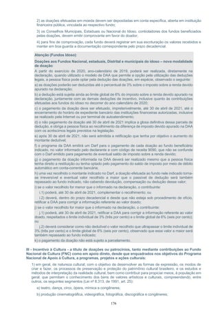 176
2) as doações efetuadas em moeda devem ser depositadas em conta específica, aberta em instituição
financeira pública, vinculada ao respectivo fundo;
3) os Conselhos Municipais, Estaduais ou Nacional do Idoso, controladores dos fundos beneficiados
pelas doações, devem emitir comprovante em favor do doador;
4) para fins de comprovação, cada fundo deverá registrar em sua escrituração os valores recebidos e
manter em boa guarda a documentação correspondente pelo prazo decadencial.
Atenção (Fundos Idoso):
Doações aos Fundos Nacional, estaduais, Distrital e municipais do idoso – nova modalidade
de doação:
A partir do exercício de 2020, ano-calendário de 2019, poderá ser realizada, diretamente na
declaração, quando utilizado o modelo de DAA que permite a opção pela utilização das deduções
legais, a pessoa física pode optar pela dedução das doações, em espécie, observado o seguinte:
a) as doações poderão ser deduzidas até o percentual de 3% sobre o imposto sobre a renda devido
apurado na declaração;
b) a dedução está sujeita ainda ao limite global de 6% do imposto sobre a renda devido apurado na
declaração, juntamente com as demais deduções de incentivo, inclusive quanto às contribuições
efetuadas aos fundos do idoso no decorrer do ano calendário de 2020;
c) o pagamento da doação deve ser efetuado, impreterivelmente, até 30 de abril de 2021, até o
encerramento do horário de expediente bancário das instituições financeiras autorizadas, inclusive
se realizado pela Internet ou por terminal de autoatendimento;
d) o não pagamento da doação até 30 de abril de 2021 implica a glosa definitiva dessa parcela de
dedução, e obriga a pessoa física ao recolhimento da diferença de imposto devido apurado na DAA
com os acréscimos legais previstos na legislação.
e) após 30 de abril de 2021, não será admitida a retificação que tenha por objetivo o aumento do
montante dedutível;
f) o programa da DAA emitirá um Darf para o pagamento de cada doação ao fundo beneficiário
indicado, no valor informado pelo declarante e com código de receita 9090, que não se confunde
com o Darf emitido para pagamento de eventual saldo de imposto sobre a renda devido;
g) o pagamento da doação informada na DAA deverá ser realizado mesmo que a pessoa física
tenha direito a restituição ou tenha optado pelo pagamento do saldo de imposto por meio de débito
automático em conta-corrente bancária;
h) uma vez recolhido o montante indicado no Darf, a doação efetuada ao fundo nele indicado torna-
se irreversível e eventual valor recolhido a maior que o passível de dedução será também
repassado ao fundo indicado, não cabendo devolução, compensação ou dedução desse valor;
i) se o valor recolhido for menor que o informado na declaração, o contribuinte:
i.1) poderá, até 30 de abril de 2021, complementar o recolhimento; ou
i.2) deverá, dentro do prazo decadencial e desde que não esteja sob procedimento de ofício,
retificar a DAA para corrigir a informação referente ao valor doado;
j) se o valor recolhido for maior que o informado na declaração, o contribuinte:
j.1) poderá, até 30 de abril de 2021, retificar a DAA para corrigir a informação referente ao valor
doado, respeitados o limite individual de 3% (três por cento) e o limite global de 6% (seis por cento);
ou
j.2) deverá considerar como não dedutível o valor recolhido que ultrapassar o limite individual de
3% (três por cento) e o limite global de 6% (seis por cento), observado que esse valor a maior será
também repassado ao fundo indicado;
k) o pagamento da doação não está sujeito a parcelamento.
III - Incentivo à Cultura - a título de doações ou patrocínios, tanto mediante contribuições ao Fundo
Nacional de Cultura (FNC) como em apoio direto, desde que enquadrados nos objetivos do Programa
Nacional de Apoio à Cultura, a programas, projetos e ações culturais:
1) em geral, de natureza cultural, com o objetivo de desenvolver as formas de expressão, os modos de
criar e fazer, os processos de preservação e proteção do patrimônio cultural brasileiro, e os estudos e
métodos de interpretação da realidade cultural, bem como contribuir para propiciar meios, à população em
geral, que permitam o conhecimento dos bens de valores artísticos e culturais, compreendendo, entre
outros, os seguintes segmentos (Lei nº 8.313, de 1991, art. 25):
a) teatro, dança, circo, ópera, mímica e congêneres;
b) produção cinematográfica, videográfica, fotográfica, discográfica e congêneres;
 