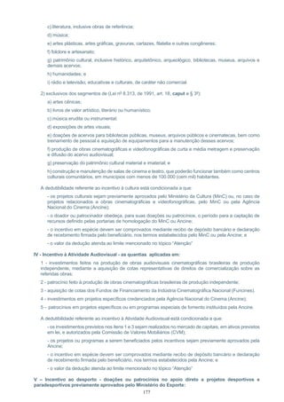 177
c) literatura, inclusive obras de referência;
d) música;
e) artes plásticas, artes gráficas, gravuras, cartazes, filatelia e outras congêneres;
f) folclore e artesanato;
g) patrimônio cultural, inclusive histórico, arquitetônico, arqueológico, bibliotecas, museus, arquivos e
demais acervos;
h) humanidades; e
i) rádio e televisão, educativas e culturais, de caráter não comercial.
2) exclusivos dos segmentos de (Lei nº 8.313, de 1991, art. 18, caput e § 3º):
a) artes cênicas;
b) livros de valor artístico, literário ou humanístico;
c) música erudita ou instrumental;
d) exposições de artes visuais;
e) doações de acervos para bibliotecas públicas, museus, arquivos públicos e cinematecas, bem como
treinamento de pessoal e aquisição de equipamentos para a manutenção desses acervos;
f) produção de obras cinematográficas e videofonográficas de curta e média metragem e preservação
e difusão do acervo audiovisual;
g) preservação do patrimônio cultural material e imaterial; e
h) construção e manutenção de salas de cinema e teatro, que poderão funcionar também como centros
culturais comunitários, em municípios com menos de 100.000 (cem mil) habitantes.
A dedutibilidade referente ao incentivo à cultura está condicionada a que:
- os projetos culturais sejam previamente aprovados pelo Ministério da Cultura (MinC) ou, no caso de
projetos relacionados a obras cinematográficas e videofonográficas, pelo MinC ou pela Agência
Nacional do Cinema (Ancine);
- o doador ou patrocinador obedeça, para suas doações ou patrocínios, o período para a captação de
recursos definido pelas portarias de homologação do MinC ou Ancine;
- o incentivo em espécie devem ser comprovados mediante recibo de depósito bancário e declaração
de recebimento firmada pelo beneficiário, nos termos estabelecidos pelo MinC ou pela Ancine; e
- o valor da dedução atenda ao limite mencionado no tópico “Atenção”
IV - Incentivo à Atividade Audiovisual - as quantias aplicadas em:
1 - investimentos feitos na produção de obras audiovisuais cinematográficas brasileiras de produção
independente, mediante a aquisição de cotas representativas de direitos de comercialização sobre as
referidas obras;
2 - patrocínio feito à produção de obras cinematográficas brasileiras de produção independente;
3 - aquisição de cotas dos Fundos de Financiamento da Indústria Cinematográfica Nacional (Funcines).
4 - investimentos em projetos específicos credenciados pela Agência Nacional do Cinema (Ancine);
5 – patrocínios em projetos específicos ou em programas especiais de fomento instituídos pela Ancine.
A dedutibilidade referente ao incentivo à Atividade Audiovisual está condicionada a que:
- os investimentos previstos nos itens 1 e 3 sejam realizados no mercado de capitais, em ativos previstos
em lei, e autorizados pela Comissão de Valores Mobiliários (CVM);
- os projetos ou programas a serem beneficiados pelos incentivos sejam previamente aprovados pela
Ancine;
- o incentivo em espécie devem ser comprovados mediante recibo de depósito bancário e declaração
de recebimento firmada pelo beneficiário, nos termos estabelecidos pela Ancine; e
- o valor da dedução atenda ao limite mencionado no tópico “Atenção”
V – Incentivo ao desporto - doações ou patrocínios no apoio direto a projetos desportivos e
paradesportivos previamente aprovados pelo Ministério do Esporte:
 