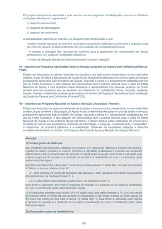 178
Os projetos desportivos atenderão a pelo menos uma das seguintes manifestações, nos termos, limites e
condições definidas em regulamento:
a) desporto educacional;
b) desporto de participação;
c) desporto de rendimento.
A dedutibilidade referente ao incentivo ao desporto está condicionada a que:
- podem receber recursos do incentivo os projetos desportivos destinados a promover a inclusão social
por meio do esporte, preferencialmente em comunidades de vulnerabilidade social.
- é vedada a utilização dos recursos do incentivo para o pagamento de remuneração de atletas
profissionais, em qualquer modalidade desportiva.
- o valor da dedução atenda ao limite mencionado no tópico “Atenção”
VI – Incentivo ao Programa Nacional de Apoio à Atenção da Saúde da Pessoa com Deficiência (Pronas-
PCD):
Podem ser deduzidos os valores referentes às doações e aos patrocínios despendidos no ano-calendário
anterior, a que se refere a Declaração de Ajuste Anual, diretamente efetuados em prol de ações e serviços
previamente aprovados pelo Ministério da Saúde, segundo a forma e o procedimento estabelecidos em
ato do Poder Executivo, e que estejam em consonância com a política definida para o setor no Plano
Nacional de Saúde e nas diretrizes desse Ministério e desenvolvidos por pessoas jurídicas de direito
privado sem fins lucrativos que se destinam ao tratamento de deficiências físicas, motoras, auditivas,
visuais, mentais, intelectuais, múltiplas e de autismo no âmbito do Programa Nacional de Apoio à Atenção
da Saúde da Pessoa com Deficiência (Pronas/PCD).
VII – Incentivo ao Programa Nacional de Apoio à Atenção Oncológica (Pronon):
Podem ser deduzidas as quantias referentes às doações e aos patrocínios despendidos no ano-calendário
anterior, a que se refere a Declaração de Ajuste Anual, diretamente efetuados em prol de ações e serviços,
previamente aprovados pelo Ministério da Saúde, segundo a forma e o procedimento estabelecidos em
ato do Poder Executivo, e que estejam em consonância com a política definida para o setor no Plano
Nacional de Saúde e nas diretrizes desse Ministério, e desenvolvidos pelas instituições de prevenção e
combate ao câncer que englobam a promoção da informação, a pesquisa, o rastreamento, o diagnóstico,
o tratamento, os cuidados paliativos e a reabilitação referentes às neoplasias malignas e afecções
correlatas destinatárias no âmbito do Programa Nacional de Apoio à Atenção Oncológica (Pronon).
Atenção:
1) Limites gerais de dedução:
a) o somatório das deduções referidas nos incisos I a V (deduções relativas a Estatuto da Criança,
Fundos do idoso, Incentivo à Cultura, Incentivo à Atividade Audiovisual e incentivo ao desporto)
está limitado a 6% do imposto devido apurado na declaração de ajuste; esse limite é calculado pelo
próprio programa do imposto e a dedução só se aplica à declaração em que o contribuinte optar
pelas deduções legais.
b) podem ser deduzidos, observado o limite de que trata a alínea “a” deste item, no caso do incentivo
à Cultura, a que se refere o inciso III:
b.1) 80% (oitenta por cento) do somatório das doações e 60% (sessenta por cento) do somatório
dos patrocínios, na hipótese do item 1; e
b.2) o valor efetivo das doações e patrocínios, na hipótese do item 2;
esse limite é calculado pelo próprio programa do imposto e a dedução só se aplica à declaração
em que o contribuinte optar pelas deduções legais.
c) As deduções previstas nos incisos VI e VII estão cada uma delas limitada a 1% (um por cento)
do Imposto sobre a Renda devido apurado na declaração e não estão sujeitas ao limite global de
6% (seis por cento) de que trata a alínea “a” deste item 1; esse limite é calculado pelo próprio
programa do imposto e a dedução só se aplica à declaração em que o contribuinte optar pelas
deduções legais.
2) Informações sobre os beneficiários:
 