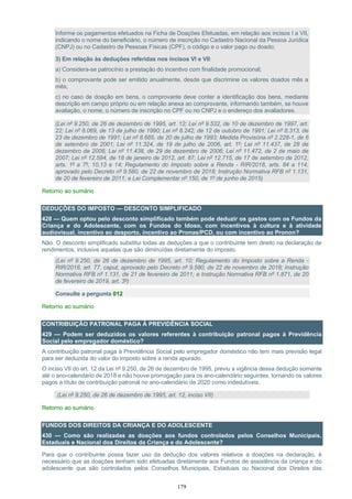 179
Informe os pagamentos efetuados na Ficha de Doações Efetuadas, em relação aos incisos I a VII,
indicando o nome do beneficiário, o número de inscrição no Cadastro Nacional da Pessoa Jurídica
(CNPJ) ou no Cadastro de Pessoas Físicas (CPF), o código e o valor pago ou doado;
3) Em relação às deduções referidas nos incisos VI e VII:
a) Considera-se patrocínio a prestação do incentivo com finalidade promocional;
b) o comprovante pode ser emitido anualmente, desde que discrimine os valores doados mês a
mês;
c) no caso de doação em bens, o comprovante deve conter a identificação dos bens, mediante
descrição em campo próprio ou em relação anexa ao comprovante, informando também, se houve
avaliação, o nome, o número de inscrição no CPF ou no CNPJ e o endereço dos avaliadores.
(Lei nº 9.250, de 26 de dezembro de 1995, art. 12; Lei nº 9.532, de 10 de dezembro de 1997, art.
22; Lei nº 8.069, de 13 de julho de 1990; Lei nº 8.242, de 12 de outubro de 1991; Lei nº 8.313, de
23 de dezembro de 1991; Lei nº 8.685, de 20 de julho de 1993; Medida Provisória nº 2.228-1, de 6
de setembro de 2001; Lei nº 11.324, de 19 de julho de 2006, art. 1º; Lei nº 11.437, de 28 de
dezembro de 2006; Lei nº 11.438, de 29 de dezembro de 2006; Lei nº 11.472, de 2 de maio de
2007; Lei nº 12.594, de 18 de janeiro de 2012, art. 87; Lei nº 12.715, de 17 de setembro de 2012,
arts. 1º a 7º, 10,13 e 14; Regulamento do Imposto sobre a Renda - RIR/2018, arts. 84 a 114,
aprovado pelo Decreto nº 9.580, de 22 de novembro de 2018; Instrução Normativa RFB nº 1.131,
de 20 de fevereiro de 2011; e Lei Complementar nº 150, de 1º de junho de 2015)
Retorno ao sumário
DEDUÇÕES DO IMPOSTO — DESCONTO SIMPLIFICADO
428 — Quem optou pelo desconto simplificado também pode deduzir os gastos com os Fundos da
Criança e do Adolescente, com os Fundos do Idoso, com incentivos à cultura e à atividade
audiovisual, incentivo ao desporto, incentivo ao Pronas/PCD, ou com incentivo ao Pronon?
Não. O desconto simplificado substitui todas as deduções a que o contribuinte tem direito na declaração de
rendimentos, inclusive aquelas que são diminuídas diretamente do imposto.
(Lei nº 9.250, de 26 de dezembro de 1995, art. 10; Regulamento do Imposto sobre a Renda -
RIR/2018, art. 77, caput, aprovado pelo Decreto nº 9.580, de 22 de novembro de 2018; Instrução
Normativa RFB nº 1.131, de 21 de fevereiro de 2011; e Instrução Normativa RFB nº 1.871, de 20
de fevereiro de 2019, art. 3º)
Consulte a pergunta 012
Retorno ao sumário
CONTRIBUIÇÃO PATRONAL PAGA À PREVIDÊNCIA SOCIAL
429 — Podem ser deduzidos os valores referentes à contribuição patronal pagos à Previdência
Social pelo empregador doméstico?
A contribuição patronal paga à Previdência Social pelo empregador doméstico não tem mais previsão legal
para ser deduzida do valor do imposto sobre a renda apurado.
O inciso VII do art. 12 da Lei nº 9.250, de 26 de dezembro de 1995, previu a vigência dessa dedução somente
até o ano-calendário de 2018 e não houve prorrogação para os ano-calendário seguintes, tornando os valores
pagos a título de contribuição patronal no ano-calendário de 2020 como indedutíveis.
(Lei nº 9.250, de 26 de dezembro de 1995, art. 12, inciso VII)
Retorno ao sumário
FUNDOS DOS DIREITOS DA CRIANÇA E DO ADOLESCENTE
430 — Como são realizadas as doações aos fundos controlados pelos Conselhos Municipais,
Estaduais e Nacional dos Direitos da Criança e do Adolescente?
Para que o contribuinte possa fazer uso da dedução dos valores relativos a doações na declaração, é
necessário que as doações tenham sido efetuadas diretamente aos Fundos de assistência da criança e do
adolescente que são controlados pelos Conselhos Municipais, Estaduais ou Nacional dos Direitos das
 