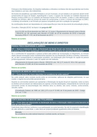180
Crianças e dos Adolescentes. As doações realizadas a orfanatos e similares não são equivalentes aos fundos
aqui tratados e, por isso, são indedutíveis.
Os fundos de assistência, que estão limitados a um por município, um por estado e um nacional, devem emitir
comprovante em favor do doador, especificando o nome, o número de inscrição no Cadastro Nacional da
Pessoa Jurídica (CNPJ) ou no Cadastro de Pessoas Físicas (CPF) do doador, a data e o valor efetivamente
recebido em dinheiro, além do número de ordem do comprovante, o nome, o número de inscrição no CNPJ,
o endereço do emitente, e ser firmado por pessoa competente para dar a quitação da operação.
As contribuições devem ser depositadas em conta específica por meio de documento de arrecadação próprio.
Consulte o “Atenção (ECA)” do tópico I da pergunta 427
(Lei nº 9.250, de 26 de dezembro de 1995, art. 12, inciso I; Regulamento do Imposto sobre a Renda
- RIR/2018, art. 98, aprovado pelo Decreto nº 9.580, de 22 de novembro de 2018; e Instrução
Normativa RFB nº 1.131, de 20 de fevereiro de 2011)
Retorno ao sumário
DECLARAÇÃO DE BENS E DIREITOS
PESSOA FÍSICA EQUIPARADA A JURÍDICA
431 — Qual é o tratamento dado, na Declaração de Ajuste Anual, aos imóveis objeto de transações
de pessoa física que for equiparada a pessoa jurídica pela prática de operações imobiliárias?
Se o contribuinte for equiparado a pessoa jurídica pela prática de incorporação ou loteamento, os imóveis
objeto dessas transações serão imediatamente baixados de sua Declaração de Bens e Direitos, historiando-
se, no item correspondente à participação societária, sua destinação para formação do capital da pessoa
jurídica equiparada, indicando o valor do capital com ele realizado.
(Regulamento do Imposto sobre a Renda - RIR/2018, arts. 162, § 1º, inciso III, 163 e 164, aprovado
pelo Decreto nº 9.580, de 22 de novembro de 2018)
Retorno ao sumário
AQUISIÇÃO DE BENS NA UNIÃO ESTÁVEL
432 — Como declarar os bens adquiridos na constância da união estável?
Na união estável, salvo contrato escrito entre os conviventes, aplica-se às relações patrimoniais, no que
couber, o regime da comunhão parcial de bens.
Quando os conviventes optarem por apresentar a Declaração de Ajuste Anual em separado, todos os bens
ou direitos comuns devem ser relacionados em apenas uma das declarações, independente do nome de qual
convivente consta na documentação dos referidos bens ou direitos, tais como: imóveis, conta-corrente,
veículos, ações.
(Constituição Federal, de 1988, art. 226, § 3º; e Lei nº 10.406, de 10 de janeiro de 2002 - Código
Civil, art. 1.725)
Retorno ao sumário
CONTA BANCÁRIA DE MAIS DE UMA TITULARIDADE
433 — Como deve ser relacionada na declaração de bens a informação relativa à conta bancária de
mais de uma titularidade?
Cada titular deve informar conforme a sua participação na conta bancária. Se não for possível a identificação
do valor atribuído a cada titular, o valor deve ser proporcionalizado igualmente entre os titulares.
Atenção:
Na constância da união estável observar o contrato escrito, se houver.
Retorno ao sumário
 