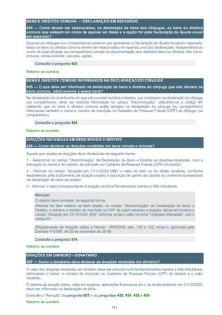 181
BENS E DIREITOS COMUNS — DECLARAÇÃO EM SEPARADO
434 — Como devem ser relacionados, na declaração de bens dos cônjuges, os bens ou direitos
comuns que estejam em nome de apenas um deles e a opção for pela Declaração de Ajuste Anual
em separado?
Quando os cônjuges (ou companheiros) optarem por apresentar a Declaração de Ajuste Anual em separado,
todos os bens ou direitos comuns devem ser relacionados em apenas uma das declarações, independente do
nome de qual cônjuge (ou companheiro) consta na documentação dos referidos bens ou direitos, tais como:
imóveis, conta-corrente, veículos, ações.
Consulte a pergunta 435
Retorno ao sumário
BENS E DIREITOS COMUNS INFORMADOS NA DECLARAÇÃO DO CÔNJUGE
435 — O que deve ser informado na declaração de bens e direitos do cônjuge que não declara os
bens comuns, relativamente a esses bens?
Na declaração do contribuinte em que não constar os bens e direitos, por constarem na declaração do cônjuge
(ou companheiro), deve ser incluída informação no campo “Discriminação”, utilizando-se o código 99,
relatando que os bens e direitos comuns estão apostos na declaração do cônjuge (ou companheiro),
informando também o nome e número de inscrição no Cadastro de Pessoas Físicas (CPF) do cônjuge (ou
companheiro).
Consulte a pergunta 434
Retorno ao sumário
DOAÇÕES RECEBIDAS EM BENS MÓVEIS E IMÓVEIS
436 — Como declarar as doações recebidas em bens móveis e imóveis?
Aquele que recebe as doações deve declará-las da seguinte forma:
1 - Relacionar no campo “Discriminação” da Declaração de Bens e Direitos as doações recebidas, com a
indicação do nome e do número de inscrição no Cadastro de Pessoas Físicas (CPF) do doador;
2 - Informar no campo “Situação em 31/12/2020 (R$)” o valor do bem ou do direito recebido, conforme
estabelecido pelo instrumento de doação (sujeito à apuração de ganho de capital) ou conforme apresentado
na declaração de bens do doador;
3 - Informar o valor correspondente à doação na ficha Rendimentos Isentos e Não tributáveis.
Atenção:
O doador deve proceder da seguinte forma:
informar no item relativo ao bem doado, no campo “Discriminação” da Declaração de Bens e
Direitos, o nome e o número de inscrição no CPF de quem recebeu a doação; deixar em branco o
campo “Situação em 31/12/2020 (R$)”; informar ainda o valor na ficha “Doações Efetuadas”, sob o
código 81.
(Regulamento do Imposto sobre a Renda - RIR/2018, arts. 130 e 132, inciso I, aprovado pelo
Decreto nº 9.580, de 22 de novembro de 2018)
Consulte a pergunta 574
Retorno ao sumário
DOAÇÕES EM DINHEIRO - DONATÁRIO
437 — Como o donatário deve declarar as doações recebidas em dinheiro?
O valor das doações recebidas em dinheiro deve ser incluído na ficha Rendimentos Isentos e Não tributáveis,
informando o nome, o número de inscrição no Cadastro de Pessoas Físicas (CPF) do doador e o valor
recebido.
O destino da doação (bens, valor em espécie, aplicações financeiras etc.), se ainda existente em 31/12/2020,
deve ser informado na declaração de bens.
Consulte o “Atenção” da pergunta 007 e as perguntas 432, 434, 435 e 450
Retorno ao sumário
 