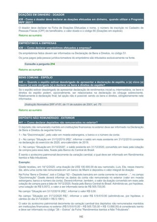 182
DOAÇÕES EM DINHEIRO - DOADOR
438 - Como o doador deve declarar as doações efetuadas em dinheiro, quando utilizar o Programa
IRPF 2021?
O doador deve declarar na Ficha de Doações Efetuadas o nome, o número de inscrição no Cadastro de
Pessoas Físicas (CPF) do beneficiário, o valor doado e o código 80 (Doações em espécie).
Retorno ao sumário
EMPRÉSTIMOS A EMPRESAS
439 — Como declarar empréstimos efetuados a empresa?
Os empréstimos feitos devem ser informados na Declaração de Bens e Direitos, no código 51.
Os juros pagos pela pessoa jurídica tomadora do empréstimo são tributados exclusivamente na fonte.
Consulte a pergunta 214
Retorno ao sumário
BENS COMUNS - ESPÓLIO
440 — Quando o espólio estiver desobrigado de apresentar a declaração de espólio, o (a) viúvo (a)
meeiro (a) está obrigado (a) a declarar os bens e direitos do espólio?
Se o espólio estiver desobrigado de apresentar declaração de rendimentos inicial ou intermediária, os bens e
direitos do espólio podem, opcionalmente, ser relacionados na declaração do cônjuge sobrevivente.
Relativamente à declaração final, tal opção não é possível, sendo os bens e direitos, obrigatoriamente nela
informados.
(Instrução Normativa SRF nº 81, de 11 de outubro de 2001, art. 7º)
Retorno ao sumário
DEPÓSITO NÃO REMUNERADO - EXTERIOR
441 — Como declarar depósitos não remunerados no exterior?
O depósito não remunerado mantido em instituições financeiras no exterior deve ser informado na Declaração
de Bens e Direitos da seguinte forma:
1 – Na “Discriminação”, pelo valor em moeda estrangeira, o banco e o número da conta;
2 – No campo “Situação em 31/12/2019 (R$)”, informar o saldo em reais existente em 31/12/2019 constante
na declaração do exercício de 2020, ano-calendário de 2019;
3 – No campo “Situação em 31/12/2020”, o saldo existente em 31/12/2020, convertido em reais pela cotação
de compra para essa data, fixada pelo Banco do Central do Brasil.
É isento o acréscimo patrimonial decorrente da variação cambial, o qual deve ser informado em Rendimentos
Isentos e Não tributáveis.
Exemplo:
Gisele recebeu, em 14/12/2020, uma doação de US$ 100.000,00 de seu namorado, Luís. Ela, nesse mesmo
dia, abriu uma conta não remunerada em um banco de Miami e depositou o valor integral da doação.
Na Ficha “Bens e Direitos”, sob o Código “62 – Depósito bancário em conta corrente no exterior ...”, no campo
“Discriminação” Gisele deverá informar os dados da conta não remunerada no exterior (valor em moeda
estrangeira, banco e número da conta). Deverá informar, também, o valor da doação convertido em reais pela
cotação de compra para a data de 14/12/2020, fixada pelo Banco Central do Brasil. Admitindo-se, por hipótese,
uma cotação de R$ 5,0572, o valor a ser informado seria de R$ 505.720,00.
No campo “Situação em 31/12/2019 (R$)”, informar o valor R$ 0,00.
No campo “Situação em 31/12/2020 R$)”, informar o valor R$ 519.610,00 (admitindo-se, por hipótese, o
câmbio do dia 31/12/2020 = R$ 5,1961)
O valor do acréscimo patrimonial decorrente da variação cambial dos depósitos não remunerados mantidos
em instituições financeiras no exterior (R$ 519.610,00 – R$ 505.720,00 = R$ 13.890,00) é considerado isento
e deve ser informado no código “26 – Outros” da Ficha “Rendimentos Isentos e Não Tributáveis”:
 