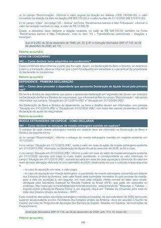 183
a) no campo “Discriminação”, informar o valor original da doação em dólares (US$ 100.000,00), o valor
convertido da doação na data da doação (R$ 505.720,00) e o valor na data de 31/12/2020 (R$ 519.610,00);
b) no campo “Valor”, do código “26 – Outros” da Ficha “Rendimentos Isentos e Não Tributáveis”, informar o
valor da variação cambial, ou seja, o valor de R$ 13.890,00.
Gisele, a donatária, deve declarar a doação recebida, no valor de R$ 505.720,00, também na Ficha
“Rendimentos Isentos e Não Tributáveis”, mas no item “14 – Transferências patrimoniais – doações e
heranças”.
(Lei nº 9.250, de 26 de dezembro de 1995, art. 25, § 4º; e Instrução Normativa SRF nº 118, de 28
de dezembro de 2000, art. 11)
Retorno ao sumário
BENS EM CONDOMÍNIO
442 — Como declarar bens adquiridos em condomínio?
Cada condômino deve informar a parte que lhe cabe. Assim, na Declaração de Bens e Direitos, ao descrever
o bem e a transação, deve-se informar que o bem foi adquirido em sociedade e o percentual da propriedade
do declarante no condomínio.
Retorno ao sumário
DEPENDENTE - PRIMEIRA DECLARAÇÃO
443 — Como deve proceder o dependente que apresenta Declaração de Ajuste Anual pela primeira
vez?
Os bens e direitos de dependente que passa a apresentar declaração em separado não devem ser incluídos
na Declaração de Bens e Direitos do responsável, que informará tal fato no campo “Discriminação”, não sendo
informados nos campos “Situação em 31/12/2019 (R$)” e ”Situação em 31/12/2020 (R$)”.
Na Declaração de Bens e Direitos do dependente, os bens e direitos devem ser informados, nos campos
“Situação em 31/12/2019 (R$)” e “Situação em 31/12/2020 (R$)”, com base nos valores constantes na última
declaração de ajuste do responsável.
Retorno ao sumário
MOEDA ESTRANGEIRA EM ESPÉCIE - COMO DECLARAR
444 — Como declarar os estoques de moeda estrangeira mantida em espécie?
O estoque de cada moeda estrangeira mantida em espécie deve ser informado na Declaração de Bens e
Direitos da seguinte forma:
a) no campo “Discriminação”, informe o estoque da moeda estrangeira mantida em espécie existente em
31/12/2020;
b) no campo “Situação em 31/12/2019 (R$)”, repita o valor em reais do saldo de moeda estrangeira existente
em 31/12/2019 (R$), informado na Declaração de Ajuste Anual do exercício de 2020, se for o caso;
c) no campo ”Situação em 31/12/2020 (R$)”, informe o valor em reais do saldo de moeda estrangeira existente
em 31/12/2020, apurado com base no custo médio ponderado, e correspondente ao valor informado no
campo ”Situação em 31/12/2019 (R$)”, somado ao valor em reais de cada aquisição e diminuído do valor em
reais de cada alienação efetuada no ano-calendário de 2020, observando-se que o custo da moeda adquirida
é:
- no caso de aquisição em reais, o valor pago;
- no caso de aquisição em moeda estrangeira, a quantidade de moeda estrangeira convertida em dólares
dos Estados Unidos da América, pelo valor fixado pela autoridade monetária do país emissor da moeda,
para a data da aquisição e, em seguida, em reais pela cotação média mensal do dólar para venda,
divulgada pela Secretaria Especial da Receita Federal do Brasil (RFB), que pode ser acessada no
endereço http://www.gov.br/receitafederal/pt-br/onde-encontro: selecionando-se “Alíquotas e Tabelas –
Imposto sobre a Renda de Pessoa Física” e, em seguida, clique em “Tabelas de conversão para reais do
dólar dos Estados Unidos da América – IRPF”.
Caso o total de alienações de moeda estrangeira mantida em espécie, no ano-calendário de 2020, tenha sido
superior ao equivalente a cinco mil dólares dos Estados Unidos da América, deve ser apurado o Ganho de
Capital, por meio do Programa de Apuração dos Ganhos de Capital - Moedas em Espécie. Ver Instruções de
Preenchimento.
(Instrução Normativa SRF nº 118, de 28 de dezembro de 2000, arts. 7º e 14, inciso III)
Retorno ao sumário
 