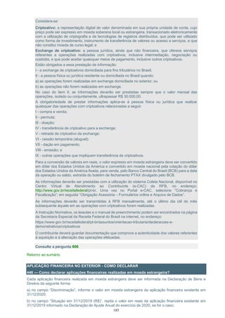 185
Considera-se:
Criptoativo: a representação digital de valor denominada em sua própria unidade de conta, cujo
preço pode ser expresso em moeda soberana local ou estrangeira, transacionado eletronicamente
com a utilização de criptografia e de tecnologias de registros distribuídos, que pode ser utilizado
como forma de investimento, instrumento de transferência de valores ou acesso a serviços, e que
não constitui moeda de curso legal; e
Exchange de criptoativo: a pessoa jurídica, ainda que não financeira, que oferece serviços
referentes a operações realizadas com criptoativos, inclusive intermediação, negociação ou
custódia, e que pode aceitar quaisquer meios de pagamento, inclusive outros criptoativos.
Estão obrigados a essa prestação de informação:
I - a exchange de criptoativos domiciliada para fins tributários no Brasil;
II - a pessoa física ou jurídica residente ou domiciliada no Brasil quando:
a) as operações forem realizadas em exchange domiciliada no exterior; ou
b) as operações não forem realizadas em exchange.
No caso do item II, as informações deverão ser prestadas sempre que o valor mensal das
operações, isolado ou conjuntamente, ultrapassar R$ 30.000,00.
A obrigatoriedade de prestar informações aplica-se à pessoa física ou jurídica que realizar
quaisquer das operações com criptoativos relacionadas a seguir:
I - compra e venda;
II - permuta;
III - doação;
IV - transferência de criptoativo para a exchange;
V - retirada de criptoativo da exchange;
VI - cessão temporária (aluguel);
VII - dação em pagamento;
VIII - emissão; e
IX - outras operações que impliquem transferência de criptoativos.
Para a conversão de valores em reais, o valor expresso em moeda estrangeira deve ser convertido
em dólar dos Estados Unidos da América e convertido em moeda nacional pela cotação do dólar
dos Estados Unidos da América fixada, para venda, pelo Banco Central do Brasil (BCB) para a data
da operação ou saldo, extraída do boletim de fechamento PTAX divulgado pelo BCB.
As informações deverão ser prestadas com a utilização do sistema Coleta Nacional, disponível no
Centro Virtual de Atendimento ao Contribuinte (e-CAC) da RFB, no endereço:
http://www.gov.br/receitafederal/pt-br. Uma vez no Portal e-CAC, selecione “Cobrança e
Fiscalização”; em seguida “Obrigação Acessória – Formulários online e Arquivo de Dados”.
As informações deverão ser transmitidas à RFB mensalmente, até o último dia útil do mês
subsequente àquele em as operações com criptoativos foram realizadas.
A Instrução Normativa, os leiautes e o manual de preenchimento podem ser encontrados na página
da Secretaria Especial da Receita Federal do Brasil na internet, no endereço:
https://www.gov.br/receitafederal/pt-br/assuntos/orientacao-tributaria/declaracoes-e-
demonstrativos/criptoativos
O contribuinte deverá guardar documentação que comprove a autenticidade dos valores referentes
à aquisição e à alienação das operações efetuadas.
Consulte a pergunta 606
Retorno ao sumário
APLICAÇÃO FINANCEIRA NO EXTERIOR - COMO DECLARAR
446 — Como declarar aplicações financeiras realizadas em moeda estrangeira?
Cada aplicação financeira realizada em moeda estrangeira deve ser informada na Declaração de Bens e
Direitos da seguinte forma:
a) no campo “Discriminação”, informe o valor em moeda estrangeira da aplicação financeira existente em
31/12/2020;
b) no campo ”Situação em 31/12/2019 (R$)”, repita o valor em reais da aplicação financeira existente em
31/12/2019 informado na Declaração de Ajuste Anual do exercício de 2020, se for o caso;
 