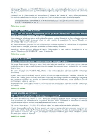 186
c) no campo ”Situação em 31/12/2020 (R$)”, informe o valor em reais da aplicação financeira existente em
31/12/2020, cujo saldo deve ser ajustado a cada aplicação, liquidação ou resgate realizado no ano-calendário
de 2020.
Ver Instruções de Preenchimento do Demonstrativo da Apuração dos Ganhos de Capital - Alienação de Bens
ou Direitos ou Liquidação ou Resgate de Aplicações Financeiras Adquiridos em Moeda Estrangeira.
(Instrução Normativa SRF nº 118, de 28 de dezembro de 2000; e Solução de Consulta Interna Cosit
nº 5, de 15 de fevereiro de 2013)
Retorno ao sumário
VEÍCULO - PERDA TOTAL OU ROUBO
447 — Como deve declarar proprietário de veículo que sofreu perda total ou foi roubado, recebeu
valor de seguradora e comprou novo veículo?
Com relação ao veículo que sofreu perda total ou foi roubado, na ficha Declaração de Bens e Direitos, informar
no campo “Discriminação” do veículo o fato e o valor recebido da seguradora. No campo “Situação em
31/12/2020 (R$)” deixar “em branco”.
Na ficha Rendimentos Isentos e Não tributáveis deve ser informada a parcela do valor recebido da seguradora
que exceder ao valor pelo qual o bem acidentado ou roubado esteja declarado.
Quanto ao veículo adquirido, informar no campo “Discriminação” o valor recebido da seguradora e, no
campo ”Situação em 31/12/2020 (R$)”, o valor de aquisição.
Retorno ao sumário
HERANÇA NO EXTERIOR
448 — Como declarar os bens e direitos recebidos em herança no exterior?
No campo “Discriminação”, informe os bens e direitos e o valor de aquisição em moeda estrangeira, constantes
nos instrumentos de transmissão do país onde ocorreu a partilha, os quais devem ser traduzidos por tradutor
juramentado.
No campo “Situação em 31/12/2020 (R$)”, informe o valor em reais dos bens e direitos recebidos em herança
no exterior.
O valor de aquisição dos bens e direitos, quando expresso em moeda estrangeira, deve ser convertido em
dólares dos Estados Unidos da América pelo valor fixado pela autoridade monetária do país emissor da moeda
para a data da aquisição e, em seguida, em reais pela cotação do dólar fixada, para venda, pelo Banco Central
do Brasil, para a data da aquisição.
Em Rendimentos Isentos e Não tributáveis, informe o valor em reais dos bens e direitos recebidos em herança
no exterior.
Retorno ao sumário
BENS E DIREITOS NO EXTERIOR
449 — Como declarar os bens e direitos adquiridos no exterior?
No campo “Discriminação”, informe os bens e direitos e o valor de aquisição em moeda estrangeira, constantes
nos instrumentos de transferência de propriedade. Informe, ainda, o montante de rendimentos auferidos
originariamente em reais e/ou em moeda estrangeira utilizados na aquisição.
No campo ”Situação em 31/12/2020 (R$)”, informe o valor em reais dos bens e direitos adquiridos.
O valor de aquisição dos bens e direitos, quando expresso em moeda estrangeira, deve ser convertido em
dólares dos Estados Unidos da América pelo valor fixado pela autoridade monetária do país emissor da moeda
para a data da aquisição e, em seguida, em reais pela cotação do dólar fixada, para venda, pelo Banco Central
do Brasil, para a data da aquisição.
Retorno ao sumário
 