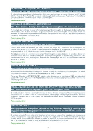 187
IMÓVEL RURAL – AQUISIÇÃO NO ANO-CALENDÁRIO
450 — Qual é o valor a ser informado na Declaração de Bens e Direitos no caso de imóvel rural?
O valor pago na aquisição do imóvel rural, em 2020, deve ser informado no campo ”Situação em 31/12/2020
(R$)”; o Valor da Terra Nua (VTN) constante na declaração do Imposto sobre a Propriedade Territorial Rural
(ITR) de 2020 deve ser informado no campo “Discriminação”.
Retorno ao sumário
DEMOLIÇÃO E CONSTRUÇÃO NO MESMO TERRENO
451 — Como declarar a demolição de residência para a construção de outra no mesmo terreno?
A demolição de residência deve ser informada no campo “Discriminação” da Declaração de Bens e Direitos,
informando o valor do bem demolido e os gastos referentes à nova construção. Esses gastos devem ser
somados ao custo de aquisição informado no campo ”Situação em 31/12/2019 (R$)” e o resultado declarado
no campo ”Situação em 31/12/2020 (R$)”.
Retorno ao sumário
CONSÓRCIO - CONTEMPLADO
452 — Como declarar bem adquirido por meio de consórcio?
Caso o bem tenha sido recebido em 2020, informar no código 95 – Consórcio não contemplado, no
campo ”Situação em 31/12/2019 (R$)”, o valor constante na Declaração de Ajuste Anual do exercício de 2020,
ano-calendário de 2019. Não preencher o campo “Situação em 31/12/2020 (R$)”.
No código específico do bem, informar no campo “Discriminação” os dados do bem e do consórcio. Deixar em
branco o campo ”Situação em 31/12/2019 (R$)”. No campo ”Situação em 31/12/2020 (R$)”, informar o valor
declarado no Ano de 2019, no código 95, acrescido dos valores pagos em 2020, inclusive do valor dado em
lance, se for o caso.
Retorno ao sumário
CONSÓRCIO - NÃO CONTEMPLADO
453 — Como declarar consórcio ainda não contemplado?
No caso de consórcio ainda não contemplado, informar o código 95 – Consórcio não contemplado e os dados
do consórcio no campo “Discriminação” da Declaração de Bens e Direitos.
No campo ”Situação em 31/12/2019 (R$)”, repetir o valor já declarado no exercício de 2020, ano-calendário
de 2019. No campo ”Situação em 31/12/2020 (R$)”, informar o valor declarado no Ano de 2019, acrescido dos
valores pagos em 2020.
Retorno ao sumário
IMÓVEL ADQUIRIDO/QUITADO COM O FUNDO DE GARANTIA DO TEMPO DE SERVIÇO (FGTS)
454 — Como declarar imóvel adquirido ou quitado com a utilização do FGTS?
O contribuinte deve informar o bem na Declaração de Bens e Direitos, e no campo “Discriminação” os valores
oriundos do FGTS. Somar o valor do FGTS aos demais valores pagos pela aquisição e informar o resultado
no campo ”Situação em 31/12/2020 (R$)”. Em Rendimentos Isentos e Não Tributáveis informar o valor do
FGTS recebido.
Retorno ao sumário
CONTRATO DE GAVETA
455 — Como declarar as aquisições efetuadas por meio de contrato particular de compra e venda
ou contrato de gaveta, quando a aquisição ocorre num determinado ano-calendário e a escritura em
cartório em outro ano-calendário?
O contrato particular firmado entre construtora/agente financeiro ou pessoa física e o adquirente é instrumento
válido para configurar a aquisição do imóvel, mesmo que o adquirente não tenha desembolsado qualquer
quantia. Assim, o adquirente deve informar os dados da aquisição no campo “Discriminação” e o valor pago
até 31 de dezembro, no campo da situação referente ao ano-calendário do contrato.
Retorno ao sumário
 