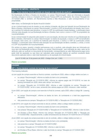 188
DOAÇÃO DE IMÓVEL - USUFRUTO
456 — Como declarar imóvel recebido em doação com cláusula de usufruto?
Na Declaração de Bens e Direitos do donatário, no campo “Discriminação”, deve ser informada a situação
ocorrida, inclusive o nome e o Cadastro de Pessoas Físicas (CPF) do usufrutuário. No campo ”Situação em
31/12/2020 (R$)” e, também, em Rendimentos Isentos e Não tributáveis, o valor correspondente à nua-
propriedade.
Além disso, na Declaração de Ajuste Anual do doador:
a) se o imóvel doado já era do doador no ano anterior à doação, ele deve ser baixado da sua Declaração de
Bens e Direitos, informando no campo “Discriminação” o nome e o CPF do beneficiário da doação, bem como,
se o usufruto foi instituído para terceiros, o nome e o CPF do usufrutuário (nesta hipótese, o usufrutuário deve
informar esta situação na sua Declaração de Bens e Direitos, bem como o nome e o CPF do proprietário da
nua-propriedade);
b) se o imóvel doado foi adquirido pelo doador no ano da doação, ele deve ser incluído em sua Declaração de
Bens e Direitos, informando no campo “Discriminação” os dados da aquisição, o nome e o CPF do beneficiário
da doação, bem como, se o usufruto foi instituído para terceiros, o nome e o CPF do usufrutuário (nesta
hipótese, o usufrutuário deve informar esta situação na sua Declaração de Bens e Direitos, e, ainda, o nome
e o CPF do proprietário da nua-propriedade).
Em ambos os casos, quando o doador permaneceu com o usufruto, esta situação deve ser informada em
novo item da Declaração de Bens e Direitos, no campo “Discriminação”, sem indicação de valor, salvo se foi
atribuído valor ao usufruto no documento de transmissão, correspondente ao valor efetivamente pago como
parte total da aquisição ou que deve ser calculado pela proporção relativa ao usufruto constante deste
documento aplicada sobre o valor total declarado ou de aquisição do imóvel doado.
(Lei nº 10.406, de 10 de janeiro de 2002 - Código Civil, art. 1.393)
Retorno ao sumário
LEASING
457 — Como declarar contrato de leasing de bens móveis?
Para leasing realizado:
a) com opção de compra exercida no final do contrato, ocorrida em 2020, utilize o código relativo ao bem, e:
• no campo “Discriminação”, informe os dados do bem e do contratante;
• no campo ”Situação em 31/12/2019 (R$)”, informe os valores pagos até 31/12/2019, no caso de
leasing contratado em 2020, deixe este campo “em branco”;
• no campo ”Situação em 31/12/2020 (R$)”, informe o valor constante no campo ”Situação em
31/12/2019 (R$)”, se for o caso, acrescido dos valores pagos em 2020, inclusive o valor residual;
b) em 2020, com opção de compra a ser exercida no final do contrato, após 2020, utilize o código 96 - Leasing,
e:
• no campo “Discriminação”, informe os dados do bem, do contratante e o total dos pagamentos
efetuados;
• não preencha os campos “Situação em 31/12/2019 (R$)” e ”Situação em 31/12/2020 (R$)”;
c) até 2019, com opção de compra exercida no ato do contrato, utilize o código relativo ao bem, e:
• no campo “Discriminação”, informe os dados do bem e do contratante;
• nos campos ”Situação em 31/12/2019 (R$)” e ”Situação em 31/12/2020 (R$)”, informe o valor do bem;
• em Dívidas e Ônus Reais, informe nos campos ”Situação em 31/12/2019 (R$)” e ”Situação em
31/12/2020 (R$)”, respectivamente, o saldo remanescente da dívida em 31/12/2019 e em 31/12/2020.
d) em 2020, com opção de compra exercida no ato do contrato, utilize o código relativo ao bem, e:
• no campo “Discriminação”, informe os dados do bem e do contratante;
• não preencha o campo ”Situação em 31/12/2019 (R$)”;
• no campo ”Situação em 31/12/2020 (R$)”, informe o valor do bem;
• em Dívidas e Ônus Reais, informe o valor da dívida no campo ”Situação em 31/12/2020 (R$)”.
Retorno ao sumário
 