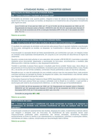 189
ATIVIDADE RURAL — CONCEITOS GERAIS
TRIBUTAÇÃO DO RESULTADO DA ATIVIDADE RURAL
458 — Como é tributado o resultado da atividade rural?
O resultado da atividade rural, quando positivo, integrará a base de cálculo do imposto na Declaração de
Ajuste Anual. Para sua apuração, as receitas, as despesas e os investimentos são computados mensalmente
pelo regime de caixa.
(Lei nº 8.023, de 12 de abril de 1990, art. 7º; Lei nº 9.250, de 26 de dezembro de 1995, art. 9º;
Regulamento do Imposto sobre a Renda – RIR/2018, arts. 50, 60 e 61, aprovado pelo Decreto nº
9.580, de 22 de novembro de 2018; e Instrução Normativa SRF nº 83, de 11 de outubro de 2001,
arts. 1º e 11)
Retorno ao sumário
FORMA DE APURAÇÃO DO RESULTADO DA ATIVIDADE RURAL
459 — Qual é a forma de apuração do resultado da atividade rural da pessoa física?
O resultado da exploração da atividade rural exercida pela pessoa física é apurado mediante a escrituração
do livro-caixa, abrangendo as receitas, as despesas, os investimentos e demais valores que integram a
atividade.
A escrituração e a apuração devem ser feitas separadamente, por contribuinte e por país, em relação a todas
as unidades rurais exploradas individualmente, em conjunto ou em comunhão em decorrência do regime de
casamento.
Quando a receita bruta total auferida no ano-calendário não exceder a R$ 56.000,00, é permitida a apuração
mediante prova documental, dispensada a escrituração do livro-caixa, encontrando-se o resultado pela
diferença entre o total das receitas e o das despesas/investimentos.
Também é permitido à pessoa física apurar o resultado pela forma contábil. Nesse caso, deve efetuar os
lançamentos em livros próprios de contabilidade, necessários para cada tipo de atividade (Diário, Caixa, Razão
etc.), de acordo com as normas contábeis, comerciais e fiscais pertinentes a cada um dos livros utilizados.
Ressalte-se que, no caso de exploração de uma unidade rural por mais de uma pessoa física, cada produtor
rural deve escriturar as parcelas da receita, da despesa de custeio, dos investimentos e dos demais valores
que integram a atividade rural que lhe caibam.
A Secretaria Especial da Receita Federal do Brasil (RFB) disponibiliza o programa aplicativo Livro-Caixa da
Atividade Rural para pessoa física que exerça a atividade rural no Brasil ou no exterior, o qual permite a
escrituração pelo sistema de processamento eletrônico, no site http://www.gov.br/receitafederal/pt-br
(Lei nº 9.250, de 26 de dezembro de 1995, art. 18; Regulamento do Imposto sobre a Renda –
RIR/2018, art. 53, aprovado pelo Decreto nº 9.580, de 22 de novembro de 2018; e Instrução
Normativa SRF nº 83, de 11 de outubro de 2001, arts. 22 a 25)
Consulte as perguntas 461 e 462
Retorno ao sumário
INSUFICIÊNCIA DE CAIXA
460 — Como deve proceder o contribuinte que, tendo escriturado as receitas e as despesas (e
investimentos) da atividade rural, encontra insuficiência de caixa em qualquer mês do ano-
calendário?
A escrituração consiste em assentamentos das receitas, despesas de custeio, investimentos e demais valores
que integram a atividade rural, em livro-caixa. As insuficiências de caixa apuradas devem estar
inequivocamente justificadas pelos rendimentos das demais atividades, rendimentos tributados
exclusivamente na fonte ou isentos e por adiantamentos ou empréstimos, subsídios e subvenções obtidos,
coincidentes em datas e valores, comprovados por documentação hábil e idônea.
Retorno ao sumário
 