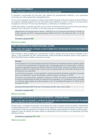 190
LIVRO-CAIXA ELETRÔNICO
461 — É permitida a escrituração do livro-caixa eletronicamente?
É permitida a escrituração do livro-caixa pelo sistema de processamento eletrônico, com subdivisões
numeradas em ordem sequencial ou tipograficamente.
O livro-caixa independe de registro em órgão da Secretaria Especial da Receita Federal do Brasil (RFB) ou
em qualquer repartição pública, deve ser numerado sequencialmente e conter, no início e no encerramento,
anotações em forma de "Termos" que identifiquem o contribuinte e a finalidade do livro.
A RFB disponibiliza o programa aplicativo do Livro-Caixa da Atividade Rural para pessoa física que exerça a
atividade rural no Brasil ou no exterior, no site http://www.gov.br/receitafederal/pt-br.
(Regulamento do Imposto sobre a Renda – RIR/2018, art. 53, aprovado pelo Decreto nº 9.580, de
22 de novembro de 2018; e Instrução Normativa SRF nº 83, de 11 de outubro de 2001, art. 23, §§
1º, 2º e 3º)
Consulte a pergunta 462
Retorno ao sumário
LIVRO CAIXA DIGITAL DO PRODUTOR RURAL (LCDPR)
462 — Quem está obrigado a entregar o arquivo digital com a escrituração do Livro Caixa Digital do
Produtor Rural (LCDPR)?
Deve entregar o arquivo digital com a escrituração LCDPR a pessoa física que explora a atividade rural e
obteve, no ano-calendário de 2020, individualmente, receita bruta total da atividade rural em valor superior a
R$ 4.800.000,00 (quatro milhões e oitocentos mil reais).
Atenção:
A escrituração do Livro Caixa Digital do Produtor Rural deve ser realizada conforme o leiaute vigente
e o manual de preenchimento divulgados pela Coordenação-Geral de Programação e Estudos
(Copes) da Secretaria Especial da Receita Federal do Brasil (RFB), devendo a entrega do arquivo
digital do LCDPR ser realizada até o final do prazo de apresentação da Declaração de Ajuste Anual
do respectivo ano-calendário.
O contribuinte que auferir, no ano-calendário, receita bruta total da atividade rural inferior à prevista
para o ano-calendário, mesmo desobrigado, poderá escriturar e entregar o LCDPR.
O produtor rural pessoa física, obrigado à entrega do LCDPR, que deixar de apresenta-lo até o fim
do prazo de apresentação da DAA do respectivo ano-calendário, ou o apresentar com incorreções
ou omissões, estará sujeito às multas previstas no art. 57 da Medida Provisória nº 2.158-35, de 24
de agosto de 2001.
(Instrução Normativa SRF nº 83, de 11 de outubro de 2001, arts. 23-A e 23-B)
Consulte a pergunta 461
Retorno ao sumário
ENCERRAMENTO DE ESPÓLIO OU SAÍDA DEFINITIVA - ATIVIDADE RURAL
463 — Como deve ser tributado o resultado da atividade rural no caso de encerramento de espólio
ou saída definitiva do Brasil durante o ano-calendário?
Nesses casos, o resultado da atividade rural exercida até a data da decisão judicial da partilha, sobrepartilha
ou adjudicação dos bens, ou da lavratura da escritura pública de inventário (encerramento de espólio) ou até
o dia anterior à data da aquisição da condição de não residente (saída definitiva do Brasil), quando positivo,
integrará a base de cálculo do imposto devido na Declaração Final de Espólio ou na Declaração de Saída
Definitiva do País.
Consulte as perguntas 101 e 112
Retorno ao sumário
 