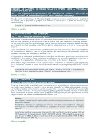 191
INSCRIÇÃO NO CADASTRO DE IMÓVEIS RURAIS DO IMPOSTO SOBRE A PROPRIEDADE
TERRITORIAL RURAL (ITR)
464 — Todas as pessoas que exploram imóvel rural estão obrigadas a inscrever-se no Cadastro de
Imóveis Rurais do ITR da Secretaria Especial da Receita Federal do Brasil (RFB)?
Não. De acordo com a legislação do ITR, estão obrigados a inscrever-se nesse cadastro apenas o proprietário
do imóvel rural, o possuidor a qualquer título inclusive o usufrutuário e o titular de domínio útil (o
enfiteuta/foreiro).
(Lei nº 9.393, de 19 de dezembro de 1996, art. 4º)
Retorno ao sumário
CONTRATOS AGRÁRIOS – TIPOS E DISTINÇÃO
465 — Como se distinguem os contratos agrários?
Os contratos de arrendamento e parceria são basicamente semelhantes no que concerne à natureza jurídica,
pois em todos há cessão de uso e gozo de imóvel ou de área rural, parte ou partes dos mesmos, incluindo,
ou não, outros bens, benfeitorias e facilidades, para ser exercida atividade de exploração agrícola, pecuária,
agroindustrial, extrativa vegetal ou mista. Diferem, porém, substancialmente na forma de remuneração do
cedente:
a) no arrendamento ou subarrendamento, o cedente (arrendador ou subarrendador) recebe do arrendatário
ou subarrendatário retribuição certa ou aluguel pelo uso dos bens cedidos (os rendimentos devem ser
tributados como aluguéis, separados da atividade rural);
b) na parceria ou subparceria, o cedente (parceiro-outorgante) partilha com o parceiro-outorgado os riscos de
caso fortuito e força maior, os frutos, produtos ou lucros havidos, nas proporções estipuladas em contrato, e
as variações de preço dos frutos obtidos (apuração na atividade rural – receitas e despesas).
Por outro lado, na propriedade em comum, copropriedade ou condomínio, os proprietários, os coproprietários
ou os condôminos partilham os riscos, frutos ou resultados havidos, na proporção da parte que lhes caiba no
total.
(Lei nº 4.504, de 30 de novembro de 1964, arts. 95 e 96; Decreto nº 59.566, de 14 de novembro de
1966, arts. 1º a 15; e Parecer Normativo CST nº 90, de 16 de outubro de 1978)
Retorno ao sumário
ARRENDATÁRIO E PARCEIRO
466 — Qual é a conceituação de arrendatário e parceiro?
Para fins de exploração da atividade rural, conceitua-se como arrendatário ou subarrendatário (também
conhecido como locatário ou foreiro) e como parceiro-outorgado ou subparceiro-outorgado (também
conhecido como sócio, meeiro, terceiro, quartista ou percentista) a pessoa ou o conjunto familiar representado
pelo seu chefe, que recebe o imóvel ou a unidade rural, parte ou partes dos mesmos, incluindo, ou não, outros
bens, benfeitorias e facilidades, e neles exerce qualquer atividade agrícola, pecuária, agroindustrial, extrativa
vegetal ou mista, sob contrato de arrendamento ou parceria rural.
Atenção:
Para ter plena validade perante o fisco, esses contratos devem ser comprovados por instrumento
escrito hábil e idôneo.
Arrendatário e parceiros na exploração de atividade rural, bem como condôminos e cônjuges,
devem apurar o resultado, separadamente, na proporção das receitas e despesas que couber a
cada um.
(Lei nº 4.504, de 30 de novembro de 1964, arts. 95 e 96; Lei nº 8.023, de 12 de abril de 1990, art.
13; Regulamento do Imposto sobre a Renda – RIR/2018, arts. 52 e 57, parágrafo único, aprovado
pelo Decreto nº 9.580, de 22 de novembro de 2018; e Instrução Normativa SRF nº 83, de 11 de
outubro de 2001, arts. 14 e 15)
Retorno ao sumário
 