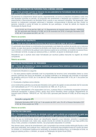 192
MAIS DE UM CONTRATO DE PARCERIA PARA A MESMA UNIDADE
467 — Como proceder quando no decorrer do ano-calendário for formalizado mais de um contrato
de parceria para a mesma unidade rural?
Os parceiros ou subparceiros devem apurar, separadamente, os lucros ou prejuízos vinculados a cada uma
das situações ocorridas no período, na proporção dos rendimentos e despesas que couberem a cada um,
preenchendo o Demonstrativo da Atividade Rural, quando a isso estiverem obrigados. Na declaração, cada
parceiro ou subparceiro outorgado adicionará o resultado, correspondente à parcela que lhes couber na
parceria, incluindo a soma de todos os contratos de que participou, à base de cálculo do imposto na
Declaração de Ajuste Anual.
(Lei nº 8.023, de 12 de abril de 1990, art. 13; Regulamento do Imposto sobre a Renda – RIR/2018,
art. 59, aprovado pelo Decreto nº 9.580, de 22 de novembro de 2018; e Instrução Normativa SRF
nº 83, de 11 de outubro de 2001, art. 14)
Retorno ao sumário
RENDIMENTOS NO USUFRUTO
468 — Quem deve tributar os rendimentos de propriedade rural objeto de usufruto?
O usufrutuário deve tributar os rendimentos de propriedade rural objeto de usufruto de acordo com a natureza
destes, ou seja, deve apurar o resultado da atividade rural, desde que exerça essa atividade no referido imóvel,
caso contrário, o rendimento de qualquer outra natureza sujeita-se ao carnê-leão, se recebido de pessoa física,
ou à retenção na fonte, se pago por pessoa jurídica, e, também, ao ajuste na declaração anual.
Ressalte-se que o usufruto deve estar formalizado por escritura pública transcrita no registro de imóvel
competente.
Retorno ao sumário
ANIMAIS EM PROPRIEDADE DE TERCEIROS
469 — Como são tributados os valores recebidos por pessoa física relativos a animais que possua
em propriedade de terceiros?
O tratamento tributário é o seguinte:
1 - Se essa pessoa explora atividade rural na propriedade de terceiros como arrendatário desta ou como
parceiro (participa dos riscos da atividade), as quantias auferidas e as despesas são incluídas na apuração
da atividade rural (Lei nº 8.023, de 12 de abril de 1990; Instrução Normativa SRF nº 83, de 11 de outubro de
2001, art. 14).
2 - Excetuada a hipótese acima referida:
a) os rendimentos auferidos na venda são tributados como ganho de capital, se essa atividade não for exercida
com habitualidade (Lei nº 7.713, de 22 de dezembro de 1988, art. 3º, § 2º); ou
b) se houver habitualidade e fim especulativo de lucro, a pessoa física é considerada empresário (empresa
individual) equiparado a pessoa jurídica, sendo seus lucros tributados nessa condição (Regulamento do
Imposto sobre a Renda – RIR/2018, art. 162, 623 e 624, aprovado pelo Decreto nº 9.580, de 26 de março de
2018).
Consulte a pergunta 470
(Instrução Normativa SRF nº 83, de 11 de outubro de 2001, arts. 2º e 5º; e Parecer Normativo CST
nº 90, de 16 de outubro de 1978)
Retorno ao sumário
CONTRATOS COM GADO
470 — Considera-se rendimento da atividade rural o ganho auferido por proprietário de gado que
entrega certa quantidade de animais à parte contratante, para procriação ou terminação?
Uma vez que os rendimentos devem ser classificados segundo a sua natureza, somente é considerado
rendimento da atividade rural, neste caso, aquele oriundo de contrato de parceria em que haja partilha dos
riscos, frutos, produtos e resultados havidos, nas proporções estipuladas no contrato.
Nos demais casos, trata-se de arrendamento, pois o proprietário dos animais recebe retribuição líquida e certa
pelo prazo estipulado, sem qualquer risco, mesmo que o rendimento seja predeterminado em número de reses
no contrato, e o rendimento sujeita-se ao carnê-leão, se recebido de pessoa física, ou à retenção na fonte, se
pago por pessoa jurídica, e, também, ao ajuste na Declaração de Ajuste Anual (DAA).
 