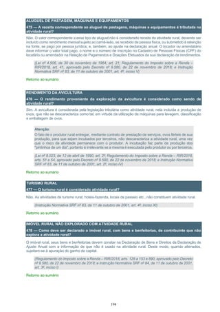 194
ALUGUEL DE PASTAGEM, MÁQUINAS E EQUIPAMENTOS
475 — A receita correspondente ao aluguel de pastagens, máquinas e equipamentos é tributada na
atividade rural?
Não. O valor correspondente a esse tipo de aluguel não é considerado receita da atividade rural, devendo ser
incluído como rendimento mensal sujeito ao carnê-leão, se recebido de pessoa física, ou submetido à retenção
na fonte, se pago por pessoa jurídica, e, também, ao ajuste na declaração anual. O locador ou arrendatário
deve informar o valor total pago, o nome e o número de inscrição no Cadastro de Pessoas Físicas (CPF) do
locatário ou arrendador na Relação de Pagamentos e Doações Efetuados da sua declaração de rendimentos.
(Lei nº 4.506, de 30 de novembro de 1964, art. 21; Regulamento do Imposto sobre a Renda –
RIR/2018, art. 41, aprovado pelo Decreto nº 9.580, de 22 de novembro de 2018; e Instrução
Normativa SRF nº 83, de 11 de outubro de 2001, art. 4º, inciso V)
Retorno ao sumário
RENDIMENTO DA AVICULTURA
476 — O rendimento proveniente da exploração da avicultura é considerado como sendo de
atividade rural?
Sim. A avicultura é considerada pela legislação tributária como atividade rural, nela incluída a produção de
ovos, que não se descaracteriza como tal, em virtude da utilização de máquinas para lavagem, classificação
e embalagem de ovos.
Atenção:
O fato de o produtor rural entregar, mediante contrato de prestação de serviços, ovos férteis de sua
produção, para que sejam incubados por terceiros, não descaracteriza a atividade rural, uma vez
que o risco da atividade permanece com o produtor. A incubação faz parte da produção dos
"pintinhos de um dia", portanto é irrelevante se a mesma é executada pelo produtor ou por terceiros.
(Lei nº 8.023, de 12 de abril de 1990, art. 2º; Regulamento do Imposto sobre a Renda – RIR/2018,
arts. 51 e 54, aprovado pelo Decreto nº 9.580, de 22 de novembro de 2018; e Instrução Normativa
SRF nº 83, de 11 de outubro de 2001, art. 2º, inciso IV)
Retorno ao sumário
TURISMO RURAL
477 — O turismo rural é considerado atividade rural?
Não. As atividades de turismo rural, hotéis-fazenda, locais de passeio etc., não constituem atividade rural.
(Instrução Normativa SRF nº 83, de 11 de outubro de 2001, art. 4º, inciso XI)
Retorno ao sumário
IMÓVEL RURAL NÃO EXPLORADO COM ATIVIDADE RURAL
478 — Como deve ser declarado o imóvel rural, com bens e benfeitorias, de contribuinte que não
explora a atividade rural?
O imóvel rural, seus bens e benfeitorias devem constar na Declaração de Bens e Direitos da Declaração de
Ajuste Anual com a informação de que não é usado na atividade rural. Deste modo, quando alienados,
sujeitam-se à apuração do ganho de capital.
(Regulamento do Imposto sobre a Renda – RIR/2018, arts. 128 a 153 e 890, aprovado pelo Decreto
nº 9.580, de 22 de novembro de 2018; e Instrução Normativa SRF nº 84, de 11 de outubro de 2001,
art. 3º, inciso I)
Retorno ao sumário
 