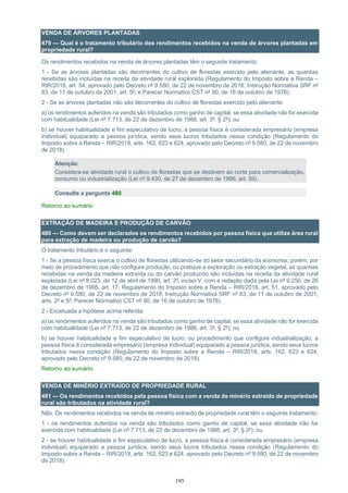 195
VENDA DE ÁRVORES PLANTADAS
479 — Qual é o tratamento tributário dos rendimentos recebidos na venda de árvores plantadas em
propriedade rural?
Os rendimentos recebidos na venda de árvores plantadas têm o seguinte tratamento:
1 - Se as árvores plantadas são decorrentes do cultivo de florestas exercido pelo alienante, as quantias
recebidas são incluídas na receita da atividade rural explorada (Regulamento do Imposto sobre a Renda –
RIR/2018, art. 54, aprovado pelo Decreto nº 9.580, de 22 de novembro de 2018; Instrução Normativa SRF nº
83, de 11 de outubro de 2001, art. 5º; e Parecer Normativo CST nº 90, de 16 de outubro de 1978).
2 - Se as árvores plantadas não são decorrentes do cultivo de florestas exercido pelo alienante:
a) os rendimentos auferidos na venda são tributados como ganho de capital, se essa atividade não for exercida
com habitualidade (Lei nº 7.713, de 22 de dezembro de 1988, art. 3º, § 2º); ou
b) se houver habitualidade e fim especulativo de lucro, a pessoa física é considerada empresário (empresa
individual) equiparado a pessoa jurídica, sendo seus lucros tributados nessa condição (Regulamento do
Imposto sobre a Renda – RIR/2018, arts. 162, 623 e 624, aprovado pelo Decreto nº 9.580, de 22 de novembro
de 2018).
Atenção:
Considera-se atividade rural o cultivo de florestas que se destinem ao corte para comercialização,
consumo ou industrialização (Lei nº 9.430, de 27 de dezembro de 1996, art. 59).
Consulte a pergunta 480
Retorno ao sumário
EXTRAÇÃO DE MADEIRA E PRODUÇÃO DE CARVÃO
480 — Como devem ser declarados os rendimentos recebidos por pessoa física que utilize área rural
para extração de madeira ou produção de carvão?
O tratamento tributário é o seguinte:
1 - Se a pessoa física exerce o cultivo de florestas utilizando-se do setor secundário da economia, porém, por
meio de procedimento que não configure produção, ou pratique a exploração ou extração vegetal, as quantias
recebidas na venda da madeira extraída ou do carvão produzido são incluídas na receita da atividade rural
explorada (Lei nº 8.023, de 12 de abril de 1990, art. 2º, inciso V, com a redação dada pela Lei nº 9.250, de 26
de dezembro de 1995, art. 17; Regulamento do Imposto sobre a Renda – RIR/2018, art. 51, aprovado pelo
Decreto nº 9.580, de 22 de novembro de 2018; Instrução Normativa SRF nº 83, de 11 de outubro de 2001,
arts. 2º e 5º; Parecer Normativo CST nº 90, de 16 de outubro de 1978).
2 - Excetuada a hipótese acima referida:
a) os rendimentos auferidos na venda são tributados como ganho de capital, se essa atividade não for exercida
com habitualidade (Lei nº 7.713, de 22 de dezembro de 1988, art. 3º, § 2º); ou
b) se houver habitualidade e fim especulativo de lucro, ou procedimento que configure industrialização, a
pessoa física é considerada empresário (empresa individual) equiparado a pessoa jurídica, sendo seus lucros
tributados nessa condição (Regulamento do Imposto sobre a Renda – RIR/2018, arts. 162, 623 e 624,
aprovado pelo Decreto nº 9.580, de 22 de novembro de 2018).
Retorno ao sumário
VENDA DE MINÉRIO EXTRAÍDO DE PROPRIEDADE RURAL
481 — Os rendimentos recebidos pela pessoa física com a venda de minério extraído de propriedade
rural são tributados na atividade rural?
Não. Os rendimentos recebidos na venda de minério extraído de propriedade rural têm o seguinte tratamento:
1 - os rendimentos auferidos na venda são tributados como ganho de capital, se essa atividade não for
exercida com habitualidade (Lei nº 7.713, de 22 de dezembro de 1988, art. 3º, § 2º); ou
2 - se houver habitualidade e fim especulativo de lucro, a pessoa física é considerada empresário (empresa
individual) equiparado a pessoa jurídica, sendo seus lucros tributados nessa condição (Regulamento do
Imposto sobre a Renda – RIR/2018, arts. 162, 623 e 624, aprovado pelo Decreto nº 9.580, de 22 de novembro
de 2018).
 