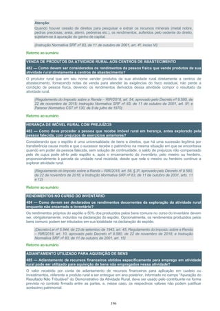 196
Atenção:
Quando houver cessão de direitos para pesquisar e extrair os recursos minerais (metal nobre,
pedras preciosas, areia, aterro, pedreiras etc.), os rendimentos, auferidos pelo cedente do direito,
sujeitam-se à apuração do ganho de capital.
(Instrução Normativa SRF nº 83, de 11 de outubro de 2001, art. 4º, inciso VI)
Retorno ao sumário
VENDA DE PRODUTOS DA ATIVIDADE RURAL AOS CENTROS DE ABASTECIMENTO
482 — Como devem ser considerados os rendimentos da pessoa física que vende produtos de sua
atividade rural diretamente a centros de abastecimento?
O produtor rural que em seu nome vender produtos de sua atividade rural diretamente a centros de
abastecimento, fornecendo notas de venda para atender às exigências do fisco estadual, não perde a
condição de pessoa física, devendo os rendimentos derivados dessa atividade compor o resultado da
atividade rural.
(Regulamento do Imposto sobre a Renda – RIR/2018, art. 54, aprovado pelo Decreto nº 9.580, de
22 de novembro de 2018; Instrução Normativa SRF nº 83, de 11 de outubro de 2001, art. 5º; e
Parecer Normativo CST nº 130, de 8 de julho de 1970)
Retorno ao sumário
HERANÇA DE IMÓVEL RURAL COM PREJUÍZOS
483 — Como deve proceder a pessoa que recebe imóvel rural em herança, antes explorado pela
pessoa falecida, com prejuízos de exercícios anteriores?
Considerando que o espólio é uma universalidade de bens e direitos, que há uma sucessão legítima por
transferência causa mortis e que o sucessor recebe o patrimônio na mesma situação em que se encontrava
quando em poder da pessoa falecida, sem solução de continuidade, o saldo de prejuízos não compensado
pelo de cujus pode sê-lo pelo espólio e, após o encerramento do inventário, pelo meeiro ou herdeiro,
proporcionalmente à parcela da unidade rural recebida, desde que nela o meeiro ou herdeiro continue a
explorar atividade rural.
(Regulamento do Imposto sobre a Renda – RIR/2018, art. 58, § 3º, aprovado pelo Decreto nº 9.580,
de 22 de novembro de 2018; e Instrução Normativa SRF nº 83, de 11 de outubro de 2001, arts. 11
e 12)
Retorno ao sumário
RENDIMENTOS NO CURSO DO INVENTÁRIO
484 — Como devem ser declarados os rendimentos decorrentes da exploração da atividade rural
enquanto não encerrado o inventário?
Os rendimentos próprios do espólio e 50% dos produzidos pelos bens comuns no curso do inventário devem
ser, obrigatoriamente, incluídos na declaração do espólio. Opcionalmente, os rendimentos produzidos pelos
bens comuns podem ser tributados em sua totalidade na declaração do espólio.
(Decreto-Lei nº 5.844, de 23 de setembro de 1943, art. 45; Regulamento do Imposto sobre a Renda
– RIR/2018, art. 10, aprovado pelo Decreto nº 9.580, de 22 de novembro de 2018; e Instrução
Normativa SRF nº 83, de 11 de outubro de 2001, art. 15)
Retorno ao sumário
ADIANTAMENTO UTILIZADO PARA AQUISIÇÃO DE BENS
485 — Adiantamento de recursos financeiros obtidos especificamente para emprego em atividade
rural pode ser utilizado para aquisição de bens não empregados nessa atividade?
O valor recebido por conta de adiantamento de recursos financeiros para aplicação em custeio ou
investimentos, referente a produto rural a ser entregue em ano posterior, informado no campo “Apuração do
Resultado Não Tributável” do Demonstrativo da Atividade Rural, deve ser usado pelo contribuinte na forma
prevista no contrato firmado entre as partes, e, nesse caso, os respectivos valores não podem justificar
acréscimo patrimonial.
 