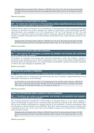 197
(Regulamento do Imposto sobre a Renda – RIR/2018, arts. 54, § 2º, e 55, aprovado pelo Decreto
nº 9.580, de 22 de novembro de 2018; e Instrução Normativa SRF nº 83, de 11 de outubro de 2001,
art. 19)
Retorno ao sumário
EMPRÉSTIMOS OU FINANCIAMENTOS RURAIS
486 — Os valores dos empréstimos ou financiamentos obtidos especificamente para emprego em
atividade rural podem justificar acréscimo patrimonial?
Preliminarmente, deve-se comprovar se os empréstimos ou financiamentos obtidos especificamente para
emprego em atividade rural, ou seja, aplicação em custeio ou investimentos, foram efetivamente utilizados
nessa atividade, como estabelece o art. 2º do Decreto-lei nº 167, de 14 de fevereiro de 1967. Em caso
afirmativo, os respectivos valores não podem justificar acréscimo patrimonial, devendo ser informados em
Dívidas Vinculadas à Atividade Rural do Demonstrativo da Atividade Rural, o saldo devedor ao final do ano-
calendário.
(Regulamento do Imposto sobre a Renda – RIR/2018, art. 55, § 12, aprovado pelo Decreto nº 9.580,
de 22 de novembro de 2018; e Instrução Normativa SRF nº 83, de 11 de outubro de 2001, art. 21)
Retorno ao sumário
PRODUTOS ESTOCADOS E AINDA NÃO VENDIDOS
487 — Como devem ser informados os produtos da atividade rural exercida pelo contribuinte
estocados e ainda não vendidos?
Os produtos da atividade rural exercida pelo contribuinte estocados e ainda não vendidos, inclusive o
produzido no ano-calendário a que se referir a declaração, devem constar na ficha Bens da Atividade Rural,
do Demonstrativo da Atividade Rural, com a discriminação da quantidade e espécie dos produtos existentes
no final do ano, sem indicação do respectivo valor.
Retorno ao sumário
PRODUÇÃO DE ALEVINOS E EMBRIÕES
488 — A produção de alevinos, girinos e embriões de rebanho é considerado atividade rural?
Sim. É atividade rural e os rendimentos dela decorrentes são assim tributados, independentemente de sua
destinação: reprodução ou comercialização.
(Lei nº 8.023, de 12 de abril de 1990, art. 2º; Regulamento do Imposto sobre a Renda – RIR/2018,
arts. 50 e 51, aprovado pelo Decreto nº 9.580, de 22 de novembro de 2018; e Instrução Normativa
SRF nº 83, de 11 de outubro de 2001, art. 2º, inciso VI, alínea “e”)
Retorno ao sumário
VENDA DE PROPRIEDADE RURAL DURANTE O ANO-CALENDÁRIO
489 — Contribuinte que vendeu sua propriedade rural durante o ano-calendário está obrigado a
declarar os rendimentos dessa atividade?
Sim, devendo apresentar normalmente o Demonstrativo da Atividade Rural, se a isso estiver obrigado, e
lançar, na Declaração de Ajuste Anual, o resultado positivo apurado até a data da venda, sendo irrelevante o
fato de haver vendido a propriedade em qualquer período do ano-calendário. O mesmo procedimento deve
ser observado no caso de compra no ano-calendário. Além disso, deve ser apurado o ganho de capital quanto
à alienação da terra nua, se for o caso, bem como tributada a receita com a venda de bens e benfeitorias,
caso isso tenha ocorrido.
(Regulamento do Imposto sobre a Renda – RIR/2018, arts. 54 e 55, aprovado pelo Decreto nº 9.580,
de 22 de novembro de 2018; e Instrução Normativa SRF nº 83, de 11 de outubro de 2001, art. 5º e
9º )
Retorno ao sumário
 