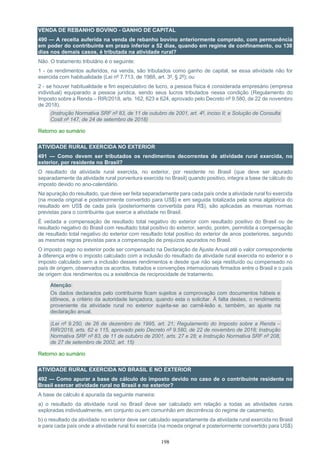 198
VENDA DE REBANHO BOVINO - GANHO DE CAPITAL
490 — A receita auferida na venda de rebanho bovino anteriormente comprado, com permanência
em poder do contribuinte em prazo inferior a 52 dias, quando em regime de confinamento, ou 138
dias nos demais casos, é tributada na atividade rural?
Não. O tratamento tributário é o seguinte:
1 - os rendimentos auferidos, na venda, são tributados como ganho de capital, se essa atividade não for
exercida com habitualidade (Lei nº 7.713, de 1988, art. 3º, § 2º); ou
2 - se houver habitualidade e fim especulativo de lucro, a pessoa física é considerada empresário (empresa
individual) equiparado a pessoa jurídica, sendo seus lucros tributados nessa condição (Regulamento do
Imposto sobre a Renda – RIR/2018, arts. 162, 623 e 624, aprovado pelo Decreto nº 9.580, de 22 de novembro
de 2018).
(Instrução Normativa SRF nº 83, de 11 de outubro de 2001, art. 4º, inciso II; e Solução de Consulta
Cosit nº 147, de 24 de setembro de 2018)
Retorno ao sumário
ATIVIDADE RURAL EXERCIDA NO EXTERIOR
491 — Como devem ser tributados os rendimentos decorrentes de atividade rural exercida, no
exterior, por residente no Brasil?
O resultado da atividade rural exercida, no exterior, por residente no Brasil (que deve ser apurado
separadamente da atividade rural porventura exercida no Brasil) quando positivo, integra a base de cálculo do
imposto devido no ano-calendário.
Na apuração do resultado, que deve ser feita separadamente para cada país onde a atividade rural foi exercida
(na moeda original e posteriormente convertido para US$) e em seguida totalizada pela soma algébrica do
resultado em US$ de cada país (posteriormente convertida para R$), são aplicadas as mesmas normas
previstas para o contribuinte que exerce a atividade no Brasil.
É vedada a compensação de resultado total negativo do exterior com resultado positivo do Brasil ou de
resultado negativo do Brasil com resultado total positivo do exterior, sendo, porém, permitida a compensação
de resultado total negativo do exterior com resultado total positivo do exterior de anos posteriores, segundo
as mesmas regras previstas para a compensação de prejuízos apurados no Brasil.
O imposto pago no exterior pode ser compensado na Declaração de Ajuste Anual até o valor correspondente
à diferença entre o imposto calculado com a inclusão do resultado da atividade rural exercida no exterior e o
imposto calculado sem a inclusão desses rendimentos e desde que não seja restituído ou compensado no
país de origem, observados os acordos, tratados e convenções internacionais firmados entre o Brasil e o país
de origem dos rendimentos ou a existência de reciprocidade de tratamento.
Atenção:
Os dados declarados pelo contribuinte ficam sujeitos a comprovação com documentos hábeis e
idôneos, a critério da autoridade lançadora, quando esta o solicitar. À falta destes, o rendimento
proveniente da atividade rural no exterior sujeita-se ao carnê-leão e, também, ao ajuste na
declaração anual.
(Lei nº 9.250, de 26 de dezembro de 1995, art. 21; Regulamento do Imposto sobre a Renda –
RIR/2018, arts. 62 e 115, aprovado pelo Decreto nº 9.580, de 22 de novembro de 2018; Instrução
Normativa SRF nº 83, de 11 de outubro de 2001, arts. 27 e 28; e Instrução Normativa SRF nº 208,
de 27 de setembro de 2002, art. 15)
Retorno ao sumário
ATIVIDADE RURAL EXERCIDA NO BRASIL E NO EXTERIOR
492 — Como apurar a base de cálculo do imposto devido no caso de o contribuinte residente no
Brasil exercer atividade rural no Brasil e no exterior?
A base de cálculo é apurada da seguinte maneira:
a) o resultado da atividade rural no Brasil deve ser calculado em relação a todas as atividades rurais
exploradas individualmente, em conjunto ou em comunhão em decorrência do regime de casamento;
b) o resultado da atividade no exterior deve ser calculado separadamente da atividade rural exercida no Brasil
e para cada país onde a atividade rural foi exercida (na moeda original e posteriormente convertido para US$)
 