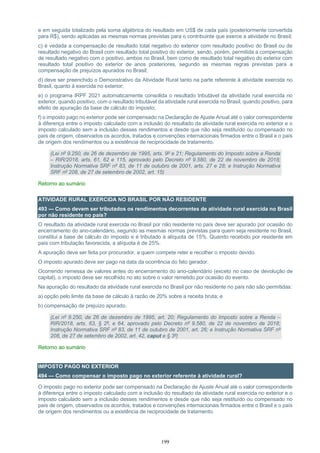 199
e em seguida totalizado pela soma algébrica do resultado em US$ de cada país (posteriormente convertida
para R$), sendo aplicadas as mesmas normas previstas para o contribuinte que exerce a atividade no Brasil;
c) é vedada a compensação de resultado total negativo do exterior com resultado positivo do Brasil ou de
resultado negativo do Brasil com resultado total positivo do exterior, sendo, porém, permitida a compensação
de resultado negativo com o positivo, ambos no Brasil, bem como de resultado total negativo do exterior com
resultado total positivo do exterior de anos posteriores, segundo as mesmas regras previstas para a
compensação de prejuízos apurados no Brasil;
d) deve ser preenchido o Demonstrativo da Atividade Rural tanto na parte referente à atividade exercida no
Brasil, quanto à exercida no exterior;
e) o programa IRPF 2021 automaticamente consolida o resultado tributável da atividade rural exercida no
exterior, quando positivo, com o resultado tributável da atividade rural exercida no Brasil, quando positivo, para
efeito de apuração da base de cálculo do imposto;
f) o imposto pago no exterior pode ser compensado na Declaração de Ajuste Anual até o valor correspondente
à diferença entre o imposto calculado com a inclusão do resultado da atividade rural exercida no exterior e o
imposto calculado sem a inclusão desses rendimentos e desde que não seja restituído ou compensado no
país de origem, observados os acordos, tratados e convenções internacionais firmados entre o Brasil e o país
de origem dos rendimentos ou a existência de reciprocidade de tratamento.
(Lei nº 9.250, de 26 de dezembro de 1995, arts. 9º e 21; Regulamento do Imposto sobre a Renda
– RIR/2018, arts. 61, 62 e 115, aprovado pelo Decreto nº 9.580, de 22 de novembro de 2018;
Instrução Normativa SRF nº 83, de 11 de outubro de 2001, arts. 27 e 28; e Instrução Normativa
SRF nº 208, de 27 de setembro de 2002, art. 15)
Retorno ao sumário
ATIVIDADE RURAL EXERCIDA NO BRASIL POR NÃO RESIDENTE
493 — Como devem ser tributados os rendimentos decorrentes de atividade rural exercida no Brasil
por não residente no país?
O resultado da atividade rural exercida no Brasil por não residente no país deve ser apurado por ocasião do
encerramento do ano-calendário, segundo as mesmas normas previstas para quem seja residente no Brasil,
constitui a base de cálculo do imposto e é tributado à alíquota de 15%. Quando recebido por residente em
país com tributação favorecida, a alíquota é de 25%.
A apuração deve ser feita por procurador, a quem compete reter e recolher o imposto devido.
O imposto apurado deve ser pago na data da ocorrência do fato gerador.
Ocorrendo remessa de valores antes do encerramento do ano-calendário (exceto no caso de devolução de
capital), o imposto deve ser recolhido no ato sobre o valor remetido por ocasião do evento.
Na apuração do resultado da atividade rural exercida no Brasil por não residente no país não são permitidas:
a) opção pelo limite da base de cálculo à razão de 20% sobre a receita bruta; e
b) compensação de prejuízo apurado.
(Lei nº 9.250, de 26 de dezembro de 1995, art. 20; Regulamento do Imposto sobre a Renda –
RIR/2018, arts. 63, § 2º, e 64, aprovado pelo Decreto nº 9.580, de 22 de novembro de 2018;
Instrução Normativa SRF nº 83, de 11 de outubro de 2001, art. 26; e Instrução Normativa SRF nº
208, de 27 de setembro de 2002, art. 42, caput e § 3º)
Retorno ao sumário
IMPOSTO PAGO NO EXTERIOR
494 — Como compensar o imposto pago no exterior referente à atividade rural?
O imposto pago no exterior pode ser compensado na Declaração de Ajuste Anual até o valor correspondente
à diferença entre o imposto calculado com a inclusão do resultado da atividade rural exercida no exterior e o
imposto calculado sem a inclusão desses rendimentos e desde que não seja restituído ou compensado no
país de origem, observados os acordos, tratados e convenções internacionais firmados entre o Brasil e o país
de origem dos rendimentos ou a existência de reciprocidade de tratamento.
 