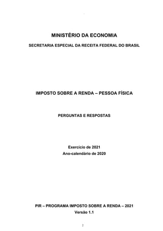2
98314
MINISTÉRIO DA ECONOMIA
SECRETARIA ESPECIAL DA RECEITA FEDERAL DO BRASIL
IMPOSTO SOBRE A RENDA – PESSOA FÍSICA
PERGUNTAS E RESPOSTAS
Exercício de 2021
Ano-calendário de 2020
PIR – PROGRAMA IMPOSTO SOBRE A RENDA – 2021
Versão 1.1
 