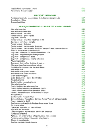 20
Pessoa física equiparada à jurídica 645
Falecimento de incorporador 646
ACRÉSCIMO PATRIMONIAL
Rendas consideradas consumidas e deduções sem comprovação 647
Empréstimo - Mútuo 648
Transações ilícitas 649
APLICAÇÕES FINANCEIRAS — RENDA FIXA E RENDA VARIÁVEL
Mercado de capitais 650
Mercado de renda variável 651
Renda variável - tributação 652
Renda variável - ganho líquido
Day trade - conceito
653
654
Renda variável - alíquota e incidência do IR 655
Operações em bolsas - isenção 656
Renda variável - deduções 657
Renda variável - compensação de perdas 658
Renda variável - compensação de perdas com ganhos de meses anteriores 659
Prejuízo em dezembro - compensação 660
Day trade - imposto sobre a renda incidente na fonte 661
Day trade - responsável pela retenção do IR 662
Day trade - compensação do IR 663
Day trade - compensação no ano-calendário 664
Ativos negociados 665
Operações dentro e fora de bolsa de valores 666
Alienação de ações - mercado de balcão 667
Compensação - mercado de balcão e bolsas 668
Mercado à vista 669
Mercado à vista - ganho líquido 670
Mercado à vista - custo dos ativos 671
Custo de bonificações 672
Custo de aquisição - ações desdobradas 673
Mercado a termo 674
Ganho líquido - mercado a termo 675
Mercado de opções 676
Ganho líquido - mercado de opções 677
Ganho líquido - exercício de opções de compra 678
Ganho líquido - exercício de opções de venda 679
Prêmio - não exercício ou encerramento da opção 680
Mercado futuro 681
Ganho líquido - mercado futuro 682
Demonstrativo de Apuração de Ganhos - Renda Variável - obrigatoriedade 683
Prazo - pagamento do IR 684
Ganhos em renda variável - Declaração de Ajuste Anual 685
Fundos de ações 686
Operações realizadas por não residente 687
Aplicação em renda fixa 688
Compensação do imposto sobre a renda em renda fixa 689
Fundos de renda fixa 690
Aplicação em renda variável feita por duas ou mais pessoas 691
Rendimentos isentos ou tributados à alíquota zero 692
Títulos de capitalização 693
Ganhos - compra e venda de ouro 694
 