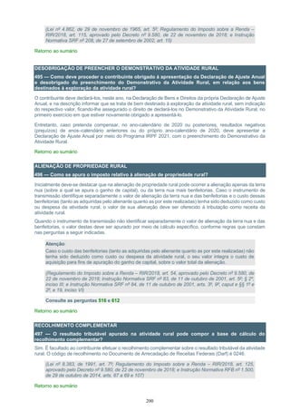 200
(Lei nº 4.862, de 29 de novembro de 1965, art. 5º; Regulamento do Imposto sobre a Renda –
RIR/2018, art. 115, aprovado pelo Decreto nº 9.580, de 22 de novembro de 2018; e Instrução
Normativa SRF nº 208, de 27 de setembro de 2002, art. 15)
Retorno ao sumário
DESOBRIGAÇÃO DE PREENCHER O DEMONSTRATIVO DA ATIVIDADE RURAL
495 — Como deve proceder o contribuinte obrigado à apresentação da Declaração de Ajuste Anual
e desobrigado do preenchimento do Demonstrativo da Atividade Rural, em relação aos bens
destinados à exploração da atividade rural?
O contribuinte deve declará-los, neste ano, na Declaração de Bens e Direitos da própria Declaração de Ajuste
Anual, e na descrição informar que se trata de bem destinado à exploração da atividade rural, sem indicação
do respectivo valor, ficando-lhe assegurado o direito de declará-los no Demonstrativo da Atividade Rural, no
primeiro exercício em que estiver novamente obrigado a apresentá-lo.
Entretanto, caso pretenda compensar, no ano-calendário de 2020 ou posteriores, resultados negativos
(prejuízos) de anos–calendário anteriores ou do próprio ano-calendário de 2020, deve apresentar a
Declaração de Ajuste Anual por meio do Programa IRPF 2021, com o preenchimento do Demonstrativo da
Atividade Rural.
Retorno ao sumário
ALIENAÇÃO DE PROPRIEDADE RURAL
496 — Como se apura o imposto relativo à alienação de propriedade rural?
Inicialmente deve-se destacar que na alienação de propriedade rural pode ocorrer a alienação apenas da terra
nua (sobre a qual se apura o ganho de capital), ou da terra nua mais benfeitorias. Caso o instrumento de
transmissão identifique separadamente o valor de alienação da terra nua e das benfeitorias e o custo dessas
benfeitorias (tanto as adquiridas pelo alienante quanto as por este realizadas) tenha sido deduzido como custo
ou despesa da atividade rural, o valor de sua alienação deve ser oferecido à tributação como receita da
atividade rural.
Quando o instrumento de transmissão não identificar separadamente o valor de alienação da terra nua e das
benfeitorias, o valor destas deve ser apurado por meio de cálculo específico, conforme regras que constam
nas perguntas a seguir indicadas.
Atenção:
Caso o custo das benfeitorias (tanto as adquiridas pelo alienante quanto as por este realizadas) não
tenha sido deduzido como custo ou despesa da atividade rural, o seu valor integra o custo de
aquisição para fins de apuração do ganho de capital, sobre o valor total da alienação.
(Regulamento do Imposto sobre a Renda – RIR/2018, art. 54, aprovado pelo Decreto nº 9.580, de
22 de novembro de 2018; Instrução Normativa SRF nº 83, de 11 de outubro de 2001, art. 5º; § 2º,
inciso III; e Instrução Normativa SRF nº 84, de 11 de outubro de 2001, arts. 3º, 9º, caput e §§ 1º e
2º, e 19, inciso VI)
Consulte as perguntas 516 e 612
Retorno ao sumário
RECOLHIMENTO COMPLEMENTAR
497 — O resultado tributável apurado na atividade rural pode compor a base de cálculo do
recolhimento complementar?
Sim. É facultado ao contribuinte efetuar o recolhimento complementar sobre o resultado tributável da atividade
rural. O código de recolhimento no Documento de Arrecadação de Receitas Federais (Darf) é 0246.
(Lei nº 8.383, de 1991, art. 7º; Regulamento do Imposto sobre a Renda – RIR/2018, art. 125,
aprovado pelo Decreto nº 9.580, de 22 de novembro de 2018; e Instrução Normativa RFB nº 1.500,
de 29 de outubro de 2014, arts. 67 a 69 e 107)
Retorno ao sumário
 